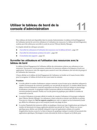 Utiliser le tableau de bord de la
console d'administration 11
Deux tableaux de bord sont disponibles dans la console d'administration. Le tableau de bord Engagement
de l'utilisateur permet de suivre les utilisateurs et l'utilisation des ressources. Le tableau de bord Diagnostics
système peut être utilisé pour surveiller la santé du service VMware Identity Manager.
Ce chapitre aborde les rubriques suivantes :
n « Surveiller les utilisateurs et l'utilisation des ressources avec le tableau de bord », page 119
n « Surveiller les informations système et la santé », page 120
n « Consultation des rapports », page 121
Surveiller les utilisateurs et l'utilisation des ressources avec le
tableau de bord
Le tableau de bord Engagement de l'utilisateur affiche des informations relatives aux utilisateurs et aux
ressources. Vous pouvez voir les personnes connectées, les ressources utilisées et la fréquence d'accès aux
applications. Vous pouvez créer des rapports pour assurer le suivi des utilisateurs, des activités de groupe et
de l'utilisation des ressources.
L'heure affichée sur le tableau de bord Engagement de l'utilisateur est fondée sur le fuseau horaire défini
pour le navigateur. Le tableau de bord est mis à jour toutes les minutes.
Procédure
n L'en-tête affiche le nombre d'utilisateurs uniques connectés ce jour-là ainsi qu'un calendrier indiquant le
nombre d'événements de connexion quotidiens sur une période de sept jours. Le nombre affiché dans le
tableau de bord Utilisateurs connectés aujourd'hui est entouré d'un cercle qui indique le pourcentage
d'utilisateurs connectés. Le graphique mobile Connexions affiche les événements de connexion
survenus pendant la semaine. Pointez sur l'un des points du graphique pour afficher le nombre de
connexions ce jour-là.
n La section Utilisateurs et groupes affiche le nombre de comptes d'utilisateur et de groupes configurés
dans VMware Identity Manager. Les utilisateurs s'étant connectés en dernier sont affichés en premier.
Vous pouvez cliquer sur Voir les rapports complets pour créer un rapport sur les événements d'audit
qui affiche les utilisateurs qui se sont connectés durant une plage de jours.
n La section Popularité des ressources affiche un graphique à barres par type d'applications qui indique le
nombre de lancements de chaque application pendant une période de 7 jours. Pointez sur un jour
spécifique pour afficher une infobulle indiquant le type des applications utilisées et le nombre
d'applications lancées ce jour-là. La liste en dessous du graphique indique le nombre de lancements des
applications spécifiques. Développez le menu déroulant de droite en cliquant sur la flèche pour
VMware, Inc. 119
 