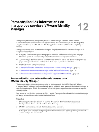 Personnaliser les informations de
marque des services VMware Identity
Manager 12
Vous pouvez personnaliser les logos, les polices et l'arrière-plan qui s'affichent dans la console
d'administration, les écrans de connexion de l'utilisateur et de l'administrateur, la vue Web du portail
d'applications Workspace ONE et la vue Web de l'application Workspace ONE sur les périphériques
mobiles.
Vous pouvez utiliser l'outil de personnalisation pour adopter l'apparence des couleurs, des logos et du
design de votre entreprise.
n L'onglet d'adresse du navigateur et les pages de connexion sont personnalisés à partir des pages
Identité et gestion de l'accès > Configuration > Informations de marque personnalisées.
n Ajoutez un logo et personnalisez les vues Mobile et Tablette du portail Web d'utilisateur à partir des
pages Catalogue > Paramètres > Informations de marque du portail de l'utilisateur.
Ce chapitre aborde les rubriques suivantes :
n « Personnalisation des informations de marque dans VMware Identity Manager », page 123
n « Personnaliser les informations de marque pour le portail de l'utilisateur », page 125
n « Personnaliser des informations de marque pour l'application VMware Verify », page 126
Personnalisation des informations de marque dans
VMware Identity Manager
Vous pouvez ajouter le nom de votre entreprise, un nom de produit et une icône favorite à la barre
d'adresses pour la console d'administration et le portail utilisateur. Vous pouvez également personnaliser la
page de connexion pour définir des couleurs d'arrière-plan qui correspondent aux couleurs et au logo de
votre entreprise.
Pour ajouter le logo de votre entreprise, accédez à la page Catalogue > Paramètres > Informations de marque
du portail de l'utilisateur dans la console d'administration.
Procédure
1 Dans l'onglet Gestion des identités et des accès de la console d'administration, sélectionnez
Configuration > Personnaliser les informations de marque.
2 Modifiez les paramètres suivants du formulaire comme nécessaire.
Remarque Si un paramètre n'est pas répertorié dans le tableau, cela signifie qu'il n'est pas utilisé et
qu'il ne peut pas être personnalisé.
VMware, Inc. 123
 