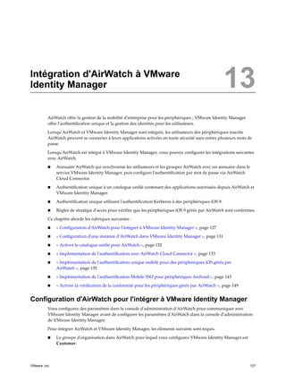 Intégration d'AirWatch à VMware
Identity Manager 13
AirWatch offre la gestion de la mobilité d'entreprise pour les périphériques ; VMware Identity Manager
offre l'authentification unique et la gestion des identités pour les utilisateurs.
Lorsqu'AirWatch et VMware Identity Manager sont intégrés, les utilisateurs des périphériques inscrits
AirWatch peuvent se connecter à leurs applications activées en toute sécurité sans entrer plusieurs mots de
passe.
Lorsqu'AirWatch est intégré à VMware Identity Manager, vous pouvez configurer les intégrations suivantes
avec AirWatch.
n Annuaire AirWatch qui synchronise les utilisateurs et les groupes AirWatch avec un annuaire dans le
service VMware Identity Manager, puis configure l'authentification par mot de passe via AirWatch
Cloud Connector.
n Authentification unique à un catalogue unifié contenant des applications autorisées depuis AirWatch et
VMware Identity Manager.
n Authentification unique utilisant l'authentification Kerberos à des périphériques iOS 9.
n Règles de stratégie d'accès pour vérifier que les périphériques iOS 9 gérés par AirWatch sont conformes.
Ce chapitre aborde les rubriques suivantes :
n « Configuration d'AirWatch pour l'intégrer à VMware Identity Manager », page 127
n « Configuration d'une instance d'AirWatch dans VMware Identity Manager », page 131
n « Activer le catalogue unifié pour AirWatch », page 132
n « Implémentation de l'authentification avec AirWatch Cloud Connector », page 133
n « Implémentation de l'authentification unique mobile pour des périphériques iOS gérés par
AirWatch », page 135
n « Implémentation de l'authentification Mobile SSO pour périphériques Android », page 143
n « Activer la vérification de la conformité pour les périphériques gérés par AirWatch », page 149
Configuration d'AirWatch pour l'intégrer à VMware Identity Manager
Vous configurez des paramètres dans la console d'administration d'AirWatch pour communiquer avec
VMware Identity Manager avant de configurer les paramètres d'AirWatch dans la console d'administration
de VMware Identity Manager.
Pour intégrer AirWatch et VMware Identity Manager, les éléments suivants sont requis.
n Le groupe d'organisation dans AirWatch pour lequel vous configurez VMware Identity Manager est
Customer.
VMware, Inc. 127
 