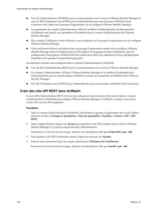 n Une clé d'administration API REST pour la communication avec le service VMware Identity Manager et
une clé API d'utilisateur inscrit REST pour l'authentification par mot de passe AirWatch Cloud
Connector sont créées sur le groupe d'organisation où est configuré VMware Identity Manager.
n Les paramètres de compte d'administration API et le certificat d'authentification d'administration
d'AirWatch sont ajoutés aux paramètres d'AirWatch dans la console d'administration de VMware
Identity Manager.
n Des comptes d'utilisateur Active Directory sont configurés sur le groupe d'organisation où est configuré
VMware Identity Manager.
n Si des utilisateurs finaux sont placés dans un groupe d'organisation enfant où est configuré VMware
Identity Manager après l'enregistrement et l'inscription, le mappage Groupe d'utilisateurs dans la
configuration d'inscription AirWatch doit être utilisé pour filtrer les utilisateurs et leurs périphériques
respectifs sur le groupe d'organisation approprié.
Les éléments suivants sont configurés dans la console d'administration d'AirWatch.
n Une clé API d'administration REST pour la communication avec le service VMware Identity Manager
n Un compte d'administration API pour VMware Identity Manager et le certificat d'authentification
d'administration qui est exporté depuis AirWatch et ajouté aux paramètres d'AirWatch dans VMware
Identity Manager
n Clé API d'utilisateur inscrit REST pour l'authentification par mot de passe AirWatch Cloud Connector
Créer des clés API REST dans AirWatch
L'accès API d'administration REST et l'accès des utilisateurs inscrits doivent être activés dans la console
d'administration d'AirWatch pour intégrer VMware Identity Manager à AirWatch. Lorsque vous activez
l'accès API, une clé API est générée.
Procédure
1 Dans la console d'administration d'AirWatch, sélectionnez le groupe d'organisation de niveau Global >
Client et accédez à Groupes et paramètres > Tous les paramètres > Système > Avancé > API > API
REST.
2 Dans l'onglet Général, cliquez sur Ajouter pour générer la clé API à utiliser dans le service VMware
Identity Manager. Le type de compte doit être Administrateur.
Fournissez un nom de service unique. Ajoutez une description, telle que AirWatchAPI pour IDM.
3 Pour générer la clé API d'utilisateur inscrit, cliquez de nouveau sur Ajouter.
4 Dans le menu déroulant Type de compte, sélectionnez Utilisateur de l'enrôlement.
Fournissez un nom de service unique. Ajoutez une description, telle que UserAPI pour IDM.
Administration de VMware Identity Manager
128 VMware, Inc.
 