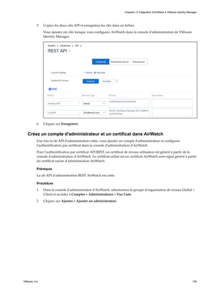 5 Copiez les deux clés API et enregistrez les clés dans un fichier.
Vous ajoutez ces clés lorsque vous configurez AirWatch dans la console d'administration de VMware
Identity Manager.
6 Cliquez sur Enregistrer.
Créez un compte d'administrateur et un certificat dans AirWatch
Une fois la clé API d'administration créée, vous ajoutez un compte d'administrateur et configurez
l'authentification par certificat dans la console d'administration d'AirWatch.
Pour l'authentification par certificat API REST, un certificat de niveau utilisateur est généré à partir de la
console d'administration d'AirWatch. Le certificat utilisé est un certificat AirWatch auto-signé généré à partir
du certificat racine d'administration AirWatch.
Prérequis
La clé API d'administration REST AirWatch est créée.
Procédure
1 Dans la console d'administration d'AirWatch, sélectionnez le groupe d'organisation de niveau Global >
Client et accédez à Comptes > Administrateurs > Vue Liste.
2 Cliquez sur Ajouter > Ajouter un administrateur.
Chapitre 13 Intégration d'AirWatch à VMware Identity Manager
VMware, Inc. 129
 