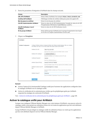 2 Entrez les paramètres d'intégration d'AirWatch dans les champs suivants.
Champ Description
URL API d'AirWatch Entrez l'URL d'AirWatch. Par exemple, https://myco.airwatch.com
Certificat API AirWatch Téléchargez le fichier de certificat utilisé pour passer des appels API.
Mot de passe du certificat Entrez le mot de passe du certificat.
Clé API d'administration AirWatch Entrez la valeur de clé API d'administration. Exemple de valeur de clé API
FPseqCSataGcnJf8/Rvahzn/4jwkZENGkZzyc+jveeYs=
Clé API d'utilisateur inscrit
AirWatch
Entrez la valeur de clé API d'utilisateur inscrit.
ID de groupe AirWatch Entrez l'ID de groupe AirWatch pour le groupe d'organisation dans lequel
la clé API et le compte d'administrateur ont été créés.
3 Cliquez sur Enregistrer.
Suivant
n Activez l'option de la fonctionnalité Catalogue unifié pour fusionner des applications configurées dans
le catalogue AirWatch avec le catalogue unifié.
n Activez la vérification de la conformité pour vérifier que les périphériques gérés par AirWatch
respectent les stratégies de conformité d'AirWatch.
Voir « Activer la vérification de la conformité pour les périphériques gérés par AirWatch », page 149.
Activer le catalogue unifié pour AirWatch
Lorsque vous configurez VMware Identity Manager avec votre instance d'AirWatch, vous pouvez activer le
catalogue unifié ce qui permet aux utilisateurs finaux de voir toutes les applications qui leur sont attribuées
depuis VMware Identity Manager et AirWatch.
Lorsqu'AirWatch n'est pas intégré au catalogue unifié, les utilisateurs finaux ne voient que les applications
qui leur sont attribuées depuis le service VMware Identity Manager.
Administration de VMware Identity Manager
132 VMware, Inc.
 