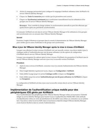 5 Activez le mappage personnalisé pour configurer le mappage d'attributs utilisateur entre AirWatch et le
service VMware Identity Manager.
6 Cliquez sur Tester la connexion pour vérifier que les paramètres sont corrects.
7 Cliquez sur Synchroniser maintenant pour synchroniser manuellement tous les utilisateurs et les
groupes avec le service VMware Identity Manager.
Remarque Pour contrôler la charge système, la synchronisation manuelle ne peut être effectuée que
quatre heures après une précédente synchronisation.
Un annuaire AirWatch est créé dans le service VMware Identity Manager et les utilisateurs et les groupes
sont synchronisés avec un annuaire dans VMware Identity Manager.
Suivant
Examinez l'onglet Utilisateurs et groupes dans la console d'administration de VMware Identity Manager
pour vérifier que les noms d'utilisateur et de groupe sont synchronisés.
Mise à jour de VMware Identity Manager après la mise à niveau d'AirWatch
Lorsque vous effectuez la mise à niveau d'AirWatch vers une nouvelle version, vous devez mettre à jour le
catalogue unifié et l'authentification par mot de passe utilisateur via des options de configuration
d'AirWatch dans le service VMware Identity Manager.
Lorsque vous enregistrez les options après la mise à niveau d'AirWatch, les paramètres d'AirWatch dans le
service VMware Identity Manager sont mis à jour avec la nouvelle version d'AirWatch.
Procédure
1 Après la mise à niveau d'AirWatch, connectez-vous à la console d'administration de VMware Identity
Manager.
2 Dans l'onglet Identité et gestion de l'accès, cliquez sur Configuration > AirWatch.
3 Faites défiler la page jusqu'à la section Catalogue unifié et cliquez sur Enregistrer.
4 Faites défiler jusqu'à la section Authentification par mot de passe utilisateur via AirWatch et cliquez
sur Enregistrer.
La configuration d'AirWatch est mise à jour avec la nouvelle version dans le service VMware Identity
Manager.
Implémentation de l'authentification unique mobile pour des
périphériques iOS gérés par AirWatch
Pour l'authentification des périphériques iOS, VMware Identity Manager utilise un fournisseur d'identité
intégré au service Identity Manager pour fournir l'accès à l'authentification Mobile SSO. Cette méthode
d'authentification utilise un centre de distribution de clés (KDC) sans utiliser un connecteur ou un système
tiers. Vous devez initier le service KDC dans le fournisseur d'identité intégré VMware Identity Manager
avant d'activer Kerberos dans la console d'administration.
Chapitre 13 Intégration d'AirWatch à VMware Identity Manager
VMware, Inc. 135
 