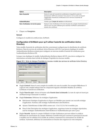 Option Description
Nom d'autorité Entrez le nom de l'autorité de certification à laquelle le point de
terminaison ADCS est connecté. Vous pouvez voir ce nom en lançant
l'application Autorité de certification sur le serveur d'autorité de
certification.
Authentification Vérifiez que Compte de service est sélectionné.
Nom d'utilisateur et mot de passe Entrez le nom d'utilisateur et le mot de passe du compte d'administrateur
AD CS avec un accès suffisant pour autoriser AirWatch à demander et
émettre des certificats.
4 Cliquez sur Enregistrer.
Suivant
Configurez le modèle de certificat dans AirWatch.
Configuration d'AirWatch pour qu'il utilise l'autorité de certification Active
Directory
Votre modèle d'autorité de certification doit être correctement configuré pour la distribution de certificats
Kerberos. Dans les services de certificats Active Directory (AD CS), vous pouvez dupliquer le modèle
Authentification Kerberos existant pour configurer un nouveau modèle d'autorité de certification pour
l'authentification Kerberos iOS.
Lorsque vous dupliquez le modèle Authentification Kerberos depuis AD CS, vous devez configurer les
informations suivantes dans la boîte de dialogue Propriétés du nouveau modèle.
Figure 13‑1. Boîte de dialogue Propriétés du nouveau modèle des services de certificats Active Directory
n Onglet Général. Entrez le nom complet du modèle et le nom du modèle. Par exemple iOSKerberos. Il
s'agit du nom complet indiqué dans les composants logiciels enfichables Modèles de certificat,
Certificats et Autorité de certification.
n Onglet Nom du sujet. Activez le bouton radio Fournir dans la demande. Le nom du sujet est fourni par
AirWatch lorsqu'il demande le certificat.
n Onglet Extensions. Définissez les stratégies d'application.
n Sélectionnez Stratégies d'application et cliquez sur Modifier pour ajouter une nouvelle stratégie
d'application. Nommez cette stratégie Authentification client Kerberos.
n Ajoutez l'identificateur d'objet (OID) comme suit : 1.3.6.1.5.2.3.4. Ne le modifiez pas.
n Dans la liste Description des stratégies d'application, supprimez toutes les stratégies répertoriées,
sauf les stratégies Authentification client Kerberos et Authentification par carte à puce.
n Onglet Sécurité. Ajoutez le compte AirWatch à la liste d'utilisateurs pouvant utiliser le certificat.
Définissez les autorisations du compte. Définissez Contrôle total pour autoriser le principal de sécurité
à modifier tous les attributs d'un modèle de certificat, notamment les autorisations du modèle de
certificat. Autrement, définissez les autorisations en fonction des exigences de votre entreprise.
Chapitre 13 Intégration d'AirWatch à VMware Identity Manager
VMware, Inc. 137
 