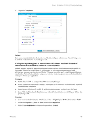 4 Cliquez sur Enregistrer.
Suivant
Dans la console d'administration du fournisseur d'identité, configurez le fournisseur d'identité intégré avec
la méthode d'authentification Mobile SSO pour iOS.
Configurer le profil Apple iOS dans AirWatch à l'aide du modèle d'autorité de
certification et du modèle de certificat Active Directory
Créez et déployez le profil de périphérique Apple iOS dans AirWatch afin de transférer les paramètres du
fournisseur d'identité au périphérique. Ce profil contient les informations nécessaires pour que le
périphérique se connecte au fournisseur d'identité VMware et le certificat que le périphérique a utilisé pour
s'authentifier. Activez l'authentification unique pour autoriser l'accès transparent sans que l'authentification
soit requise dans chaque application.
Prérequis
n Mobile SSO pour iOS est configuré dans VMware Identity Manager.
n Fichier d'autorité de certification Kerberos iOS enregistré sur un ordinateur accessible depuis la console
d'administration d'AirWatch.
n L'autorité de certification et le modèle de certificat sont correctement configurés dans AirWatch.
n Liste d'URL et d'ID de bundle d'application qui utilisent l'authentification Mobile SSO pour iOS sur des
périphériques iOS.
Procédure
1 Dans la console d'administration d'AirWatch, accédez à Périphériques > Profils et ressources > Profils.
2 Sélectionnez Ajouter > Ajouter un profil et sélectionnez Apple iOS.
3 Entrez le nom iOSKerberos et configurez les paramètres Général.
Chapitre 13 Intégration d'AirWatch à VMware Identity Manager
VMware, Inc. 139
 