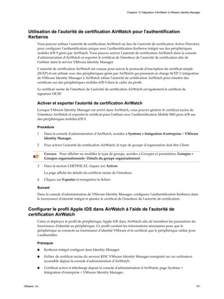Utilisation de l'autorité de certification AirWatch pour l'authentification
Kerberos
Vous pouvez utiliser l'autorité de certification AirWatch au lieu de l'autorité de certification Active Directory
pour configurer l'authentification unique avec l'authentification Kerberos intégré sur des périphériques
mobiles iOS 9 gérés par AirWatch. Vous pouvez activer l'autorité de certification AirWatch dans la console
d'administration d'AirWatch et exporter le certificat de l'émetteur de l'autorité de certification afin de
l'utiliser dans le service VMware Identity Manager.
L'autorité de certification AirWatch est conçue pour suivre le protocole d'inscription du certificat simple
(SCEP) et est utilisée avec des périphériques gérés par AirWatch qui prennent en charge SCEP. L'intégration
de VMware Identity Manager à AirWatch utilise l'autorité de certification AirWatch pour émettre des
certificats sur des périphériques mobiles iOS 9 dans le cadre du profil.
Le certificat racine de l'émetteur de l'autorité de certification AirWatch est également le certificat de
signature OCSP.
Activer et exporter l'autorité de certification AirWatch
Lorsque VMware Identity Manager est activé dans AirWatch, vous pouvez générer le certificat racine de
l'émetteur AirWatch et exporter le certificat pour l'utiliser avec l'authentification Mobile SSO pour iOS sur
des périphériques mobiles iOS 9.
Procédure
1 Dans la console d'administration d'AirWatch, accédez à Système > Intégration d'entreprise > VMware
Identity Manager.
2 Pour activer l'autorité de certification AirWatch, le type de groupe d'organisation doit être Client.
Conseil Pour afficher ou modifier le type de groupe, accédez à Groupes et paramètres, Groupes >
Groupes organisationnels> Détails du groupe organisationnel.
3 Dans la section CERTIFICAT, cliquez sur Activer.
La page affiche les détails du certificat racine de l'émetteur.
4 Cliquez sur Exporter et enregistrez le fichier.
Suivant
Dans la console d'administration de VMware Identity Manager, configurez l'authentification Kerberos dans
le fournisseur d'identité intégré et ajoutez le certificat de l'émetteur de l'autorité de certification.
Configurer le profil Apple iOS dans AirWatch à l'aide de l'autorité de
certification AirWatch
Créez et déployez le profil de périphérique Apple iOS dans AirWatch afin de transférer les paramètres du
fournisseur d'identité au périphérique. Ce profil contient les informations nécessaires pour que le
périphérique se connecte au fournisseur d'identité VMware et le certificat que le périphérique utilise pour
s'authentifier.
Prérequis
n Kerberos intégré configuré dans Identity Manager.
n Fichier de certificat racine du serveur KDC VMware Identity Manager enregistré sur un ordinateur
accessible depuis la console d'administration d'AirWatch.
n Certificat activé et téléchargé depuis la console d'administration d'AirWatch, page Système >
Intégration d'entreprise > VMware Identity Manager.
Chapitre 13 Intégration d'AirWatch à VMware Identity Manager
VMware, Inc. 141
 