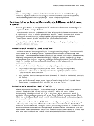 Suivant
Créez un autre profil pour configurer d'autres fonctionnalités de votre choix pour iOS Kerberos, par
exemple des clips Web afin de créer des icônes pour des applications Web que vous transférez depuis
AirWatch vers les pages d'accueil du périphérique iOS ou le catalogue d'applications.
Implémentation de l'authentification Mobile SSO pour périphériques
Android
Mobile SSO pour Android est une implémentation de la méthode d'authentification de certificat pour les
périphériques Android gérés par AirWatch.
L'application mobile AirWatch Tunnel est installée sur le périphérique Android. Le client AirWatch Tunnel
est configuré pour accéder au service VMware Identity Manager à des fins d'authentification. Le client
tunnel utilise le certificat client pour établir une session SSL authentifiée mutuelle et le service
VMware Identity Manager récupère le certificat client à des fins d'authentification.
Remarque L'authentification Mobile SSO pour Android est prise en charge pour les périphériques
Android 4.4 et versions ultérieures.
Authentification Mobile SSO sans accès VPN
L'authentification Mobile SSO pour périphériques Android peut être configurée pour contourner le serveur
Tunnel lorsque l'accès VPN n'est pas requis. L'implémentation de l'authentification Mobile SSO pour
Android sans VPN utilise les mêmes pages de configuration que lors de la configuration d'AirWatch Tunnel,
mais comme vous n'installez pas le serveur Tunnel, vous n'entrez pas le nom d'hôte et le port du serveur
AirWatch Tunnel. Vous configurez toujours un profil à l'aide du formulaire de profil AirWatch Tunnel, mais
le trafic n'est pas dirigé vers le serveur Tunnel. Le client Tunnel est utilisé uniquement pour
l'authentification unique.
Dans la console d'administration d'AirWatch, vous configurez les paramètres suivants.
n Composant Tunnel par application dans AirWatch Tunnel. Cette configuration permet aux
périphériques Android d'accéder à des applications internes et publiques gérées via le client
d'application mobile AirWatch Tunnel.
n Profil Tunnel par application. Ce profil est utilisé pour activer les capacités de tunneling par application
pour Android.
n Sur la page Règles de trafic réseau, comme le serveur Tunnel n'est pas configuré, vous sélectionnez
Contournement pour qu'aucun trafic ne soit dirigé vers un serveur Tunnel.
Authentification Mobile SSO avec accès VPN
Lorsque l'application configurée pour l'authentification unique est également utilisée pour accéder à des
ressources intranet derrière le pare-feu, configurez l'accès VPN et le serveur Tunnel. Lorsque
l'authentification unique est configurée avec VPN, le client Tunnel peut en option diriger le trafic de
l'application et les demandes de connexion via le serveur Tunnel. Au lieu de la configuration par défaut
utilisée pour le client Tunnel dans la console en mode authentification unique, la configuration doit pointer
vers le serveur Tunnel.
L'implémentation de l'authentification Mobile SSO pour Android pour les périphériques Android gérés par
AirWatch requiert la configuration d'AirWatch Tunnel dans la console d'administration d'AirWatch et
l'installation du serveur AirWatch Tunnel pour que vous puissiez configurer Mobile SSO pour Android dans
la console d'administration de VMware Identity Manager. Le service AirWatch Tunnel fournit l'accès VPN
par application aux applications gérées par AirWatch. AirWatch Tunnel permet également de diriger le trafic
proxy d'une application mobile vers VMware Identity Manager pour l'authentification unique.
Chapitre 13 Intégration d'AirWatch à VMware Identity Manager
VMware, Inc. 143
 
