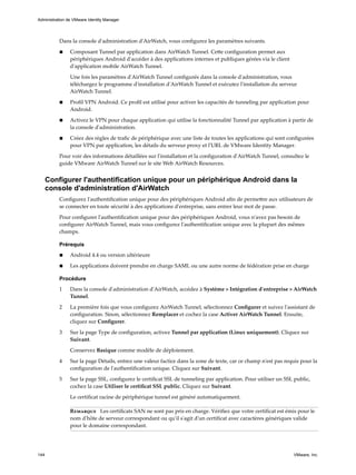 Dans la console d'administration d'AirWatch, vous configurez les paramètres suivants.
n Composant Tunnel par application dans AirWatch Tunnel. Cette configuration permet aux
périphériques Android d'accéder à des applications internes et publiques gérées via le client
d'application mobile AirWatch Tunnel.
Une fois les paramètres d'AirWatch Tunnel configurés dans la console d'administration, vous
téléchargez le programme d'installation d'AirWatch Tunnel et exécutez l'installation du serveur
AirWatch Tunnel.
n Profil VPN Android. Ce profil est utilisé pour activer les capacités de tunneling par application pour
Android.
n Activez le VPN pour chaque application qui utilise la fonctionnalité Tunnel par application à partir de
la console d'administration.
n Créez des règles de trafic de périphérique avec une liste de toutes les applications qui sont configurées
pour VPN par application, les détails du serveur proxy et l'URL de VMware Identity Manager.
Pour voir des informations détaillées sur l'installation et la configuration d'AirWatch Tunnel, consultez le
guide VMware AirWatch Tunnel sur le site Web AirWatch Resources.
Configurer l'authentification unique pour un périphérique Android dans la
console d'administration d'AirWatch
Configurez l'authentification unique pour des périphériques Android afin de permettre aux utilisateurs de
se connecter en toute sécurité à des applications d'entreprise, sans entrer leur mot de passe.
Pour configurer l'authentification unique pour des périphériques Android, vous n'avez pas besoin de
configurer AirWatch Tunnel, mais vous configurez l'authentification unique avec la plupart des mêmes
champs.
Prérequis
n Android 4.4 ou version ultérieure
n Les applications doivent prendre en charge SAML ou une autre norme de fédération prise en charge
Procédure
1 Dans la console d'administration d'AirWatch, accédez à Système > Intégration d'entreprise > AirWatch
Tunnel.
2 La première fois que vous configurez AirWatch Tunnel, sélectionnez Configurer et suivez l'assistant de
configuration. Sinon, sélectionnez Remplacer et cochez la case Activer AirWatch Tunnel. Ensuite,
cliquez sur Configurer.
3 Sur la page Type de configuration, activez Tunnel par application (Linux uniquement). Cliquez sur
Suivant.
Conservez Basique comme modèle de déploiement.
4 Sur la page Détails, entrez une valeur factice dans la zone de texte, car ce champ n'est pas requis pour la
configuration de l'authentification unique. Cliquez sur Suivant.
5 Sur la page SSL, configurez le certificat SSL de tunneling par application. Pour utiliser un SSL public,
cochez la case Utiliser le certificat SSL public. Cliquez sur Suivant.
Le certificat racine de périphérique tunnel est généré automatiquement.
Remarque Les certificats SAN ne sont pas pris en charge. Vérifiez que votre certificat est émis pour le
nom d'hôte de serveur correspondant ou qu'il s'agit d'un certificat avec caractères génériques valide
pour le domaine correspondant.
Administration de VMware Identity Manager
144 VMware, Inc.
 
