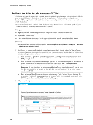Configurer des règles de trafic réseau dans AirWatch
Configurez les règles de trafic réseau pour que le client AirWatch Tunnel dirige le trafic vers le proxy HTTPS
pour les périphériques Android. Vous répertoriez les applications Android qui sont configurées avec
l'option VPN par application sur les règles de trafic, et vous configurez l'adresse du serveur proxy et le nom
d'hôte destination.
Pour voir des informations détaillées sur la création de règles de trafic réseau, consultez le guide VMware
AirWatch Tunnel sur le site Web des ressources d'AirWatch.
Prérequis
n Option AirWatch Tunnel configurée avec le composant Tunnel par application installé.
n Profil VPN Android créé.
n VPN par application activé pour chaque application Android ajoutée aux règles de trafic réseau.
Procédure
1 Dans la console d'administration d'AirWatch, accédez à Système > Intégration d'entreprise > AirWatch
Tunnel > Règles de trafic réseau.
2 Configurez les paramètres de règles de trafic réseau comme décrit dans le guide d'AirWatch Tunnel.
Point spécifique pour la configuration de Mobile SSO pour Android, sur la page Règles de trafic réseau,
configurez les paramètres suivants.
a Dans la colonne Application, ajoutez les applications Android qui sont configurées avec le profil
VPN par application.
b Dans la colonne Action, sélectionnez Proxy et spécifiez les informations du proxy HTTPS. Entrez le
port et le nom d'hôte de VMware Identity Manager. Par exemple login.example.com:5262.
Remarque Si vous fournissez un accès externe à l'hôte VMware Identity Manager, le port de pare-
feu 5262 doit être ouvert ou le trafic du port 5262 doit être traité par proxy via un proxy inverse
dans la zone DMZ.
c Dans la colonne Nom d'hôte de destination, entrez le nom d'hôte VMware Identity Manager de
destination. Par exemple myco.example.com. Le client AirWatch Tunnel dirige le trafic vers le proxy
HTTPS à partir du nom d'hôte VMware Identity Manager.
3 Cliquez sur Enregistrer.
Administration de VMware Identity Manager
148 VMware, Inc.
 