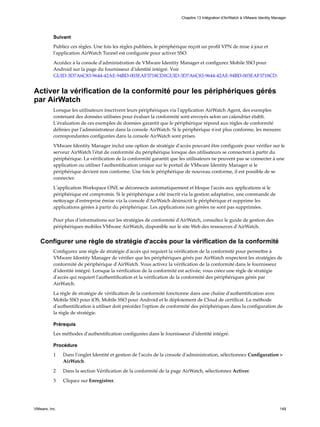 Suivant
Publiez ces règles. Une fois les règles publiées, le périphérique reçoit un profil VPN de mise à jour et
l'application AirWatch Tunnel est configurée pour activer SSO.
Accédez à la console d'administration de VMware Identity Manager et configurez Mobile SSO pour
Android sur la page du fournisseur d'identité intégré. Voir
GUID-3D7A6C83-9644-42AE-94BD-003EAF3718CD#GUID-3D7A6C83-9644-42AE-94BD-003EAF3718CD.
Activer la vérification de la conformité pour les périphériques gérés
par AirWatch
Lorsque les utilisateurs inscrivent leurs périphériques via l'application AirWatch Agent, des exemples
contenant des données utilisées pour évaluer la conformité sont envoyés selon un calendrier établi.
L'évaluation de ces exemples de données garantit que le périphérique répond aux règles de conformité
définies par l'administrateur dans la console AirWatch. Si le périphérique n'est plus conforme, les mesures
correspondantes configurées dans la console AirWatch sont prises.
VMware Identity Manager inclut une option de stratégie d'accès pouvant être configurée pour vérifier sur le
serveur AirWatch l'état de conformité du périphérique lorsque des utilisateurs se connectent à partir du
périphérique. La vérification de la conformité garantit que les utilisateurs ne peuvent pas se connecter à une
application ou utiliser l'authentification unique sur le portail de VMware Identity Manager si le
périphérique devient non conforme. Une fois le périphérique de nouveau conforme, il est possible de se
connecter.
L'application Workspace ONE se déconnecte automatiquement et bloque l'accès aux applications si le
périphérique est compromis. Si le périphérique a été inscrit via la gestion adaptative, une commande de
nettoyage d'entreprise émise via la console d'AirWatch désinscrit le périphérique et supprime les
applications gérées à partir du périphérique. Les applications non gérées ne sont pas supprimées.
Pour plus d'informations sur les stratégies de conformité d'AirWatch, consultez le guide de gestion des
périphériques mobiles VMware AirWatch, disponible sur le site Web des ressources d'AirWatch.
Configurer une règle de stratégie d'accès pour la vérification de la conformité
Configurez une règle de stratégie d'accès qui requiert la vérification de la conformité pour permettre à
VMware Identity Manager de vérifier que les périphériques gérés par AirWatch respectent les stratégies de
conformité de périphérique d'AirWatch. Vous activez la vérification de la conformité dans le fournisseur
d'identité intégré. Lorsque la vérification de la conformité est activée, vous créez une règle de stratégie
d'accès qui requiert l'authentification et la vérification de la conformité des périphériques gérés par
AirWatch.
La règle de stratégie de vérification de la conformité fonctionne dans une chaîne d'authentification avec
Mobile SSO pour iOS, Mobile SSO pour Android et le déploiement de Cloud de certificat. La méthode
d'authentification à utiliser doit précéder l'option de conformité des périphériques dans la configuration de
la règle de stratégie.
Prérequis
Les méthodes d'authentification configurées dans le fournisseur d'identité intégré.
Procédure
1 Dans l'onglet Identité et gestion de l'accès de la console d'administration, sélectionnez Configuration >
AirWatch.
2 Dans la section Vérification de la conformité de la page AirWatch, sélectionnez Activer.
3 Cliquez sur Enregistrer.
Chapitre 13 Intégration d'AirWatch à VMware Identity Manager
VMware, Inc. 149
 