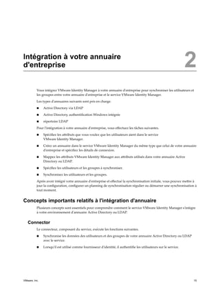 Intégration à votre annuaire
d'entreprise 2
Vous intégrez VMware Identity Manager à votre annuaire d'entreprise pour synchroniser les utilisateurs et
les groupes entre votre annuaire d'entreprise et le service VMware Identity Manager.
Les types d'annuaires suivants sont pris en charge.
n Active Directory via LDAP
n Active Directory, authentification Windows intégrée
n répertoire LDAP
Pour l'intégration à votre annuaire d'entreprise, vous effectuez les tâches suivantes.
n Spécifiez les attributs que vous voulez que les utilisateurs aient dans le service
VMware Identity Manager.
n Créez un annuaire dans le service VMware Identity Manager du même type que celui de votre annuaire
d'entreprise et spécifiez les détails de connexion.
n Mappez les attributs VMware Identity Manager aux attributs utilisés dans votre annuaire Active
Directory ou LDAP.
n Spécifiez les utilisateurs et les groupes à synchroniser.
n Synchronisez les utilisateurs et les groupes.
Après avoir intégré votre annuaire d'entreprise et effectué la synchronisation initiale, vous pouvez mettre à
jour la configuration, configurer un planning de synchronisation régulier ou démarrer une synchronisation à
tout moment.
Concepts importants relatifs à l'intégration d'annuaire
Plusieurs concepts sont essentiels pour comprendre comment le service VMware Identity Manager s'intègre
à votre environnement d'annuaire Active Directory ou LDAP.
Connector
Le connecteur, composant du service, exécute les fonctions suivantes.
n Synchronise les données des utilisateurs et des groupes de votre annuaire Active Directory ou LDAP
avec le service.
n Lorsqu'il est utilisé comme fournisseur d'identité, il authentifie les utilisateurs sur le service.
VMware, Inc. 15
 