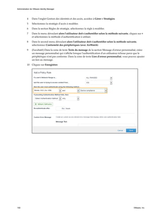 4 Dans l'onglet Gestion des identités et des accès, accédez à Gérer > Stratégies.
5 Sélectionnez la stratégie d'accès à modifier.
6 Dans la section Règles de stratégie, sélectionnez la règle à modifier.
7 Dans le menu déroulant alors l'utilisateur doit s'authentifier selon la méthode suivante, cliquez sur +
et sélectionnez la méthode d'authentification à utiliser.
8 Dans le second menu déroulant alors l'utilisateur doit s'authentifier selon la méthode suivante,
sélectionnez Conformité des périphériques (avec AirWatch).
9 (Facultatif) Dans la zone de texte Texte du message de la section Message d'erreur personnalisé, créez
un message personnalisé qui s'affiche lorsque l'authentification d'un utilisateur échoue parce que le
périphérique n'est pas conforme. Dans la zone de texte Lien d'erreur personnalisé, vous pouvez ajouter
un lien au message.
10 Cliquez sur Enregistrer.
Administration de VMware Identity Manager
150 VMware, Inc.
 