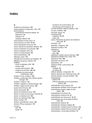 Index
A
accéder aux événements 122
Accès à distance à l'application, client 114
Active Directory
authentification Windows intégrée 15
déploiement 81
intégration 17
mappage d'attributs 24
Active Directory à forêt unique 17
Active Directory via LDAP 15, 26
activer l'approbation de licence 117
activer l'autorité de certification AirWatch 141
activer la vérification de conformité 149
activer le catalogue unifié 131
activer le cookie persistant 94
admin,authentification 49
Affichage, activer 110
affichage des informations de l'utilisateur 97
affiliations de groupe, utilisateur 97
AirWatch
activer le catalogue unifié 132
certificat 129
compte d'administrateur 129
configurer le profil iOS 139, 141
vérification de conformité des
périphériques 149
AirWatch Tunnel, configurer 145
AirWatch, configuration dans VMware Identity
Manager 131
AirWatch, configurer 127
AirWatch, intégration à Identity Manager 127
AirWatch, règles de trafic réseau 148
ajouter Active Directory 26
ajouter des groupes 98
ajouter des utilisateurs locaux 102
Ajouter un bouton de fournisseur d'identité 81
ajouter un utilisateur local 102
ajouter une application Web 109
alertes ThinApp 117
Android, authentification unique 144
Android, VPN par application 147
annuaire
ajout 26
ajouter 15
protections de synchronisation 33
sécurité des synchronisations 33
annuaire AirWatch, attributs utilisateur 133
annuaire, AirWatch 134
annuaires, ajouter 10
annuaires LDAP
intégration 35, 36
limites 35
aperçu, Paramètres de gestion des identités et
des accès 10
API REST 117
application, catégories 113
application auxiliaire 114
applications
mobile 108
Web 108
applications mobiles, type de ressource 108
applications publiées Citrix, activer 111
applications Web 108
approbation de licence 117
approbations 117
assertions SAML, juste-à-temps 55
attributs
mappage 24
par défaut 24
attributs utilisateur, configuration 10
attributs utilisateur pour répertoires locaux 43
attributs utilisateur, annuaire AirWatch 133
authentification
RADIUS 67
VPN par application pour les applications
Android 147
authentification à deux facteurs 76
authentification AirWatch Cloud Connector 133
authentification Android, règles de trafic
réseau 148
authentification hors bande 70
authentification Kerberos iOS 61
authentification par carte à puce 72, 73
authentification par mot de passe AirWatch
Cloud 79
authentification RADIUS 67
authentification Windows intégrée 26
authentification, AirWatch Cloud Connector 133
authentification, Mobile SSO pour Android 143
authentification, mot de passe AirWatch 79
VMware, Inc. 151
 