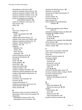 authentification, profil Android 146
autorité de certification Active Directory 137
autorité de certification AirWatch, OCSP 141
autorité de certification AirWatch, activer 141
autorité de certification de carte à puce 73
autorité de certification pour AirWatch,
authentification Kerberos 136
autorité de certification, carte à puce 73
autre annuaire 134
AWCA 141
C
carte à puce, configurer 74
catalogue
ajouter une application Web 109
gestion 107
catalogue global Active Directory 17
catalogue unifié, activer pour AirWatch 132
catalogue, applications publiées Citrix 111
catalogue, modules ThinApp 111
catalogue, View 110
catégories
application 112
création 112
retrait 112, 113
suppression 113
centre de distribution de clés 61
chaînage d'authentification 87
Chrome 64
clé API 127, 128
clé API AirWatch 128
clé API REST 128
configuration RADIUS 68
Configurer AirWatch 127
configurer l'intégration d'AirWatch 131
configurer le profil de périphérique iOS 139
configurer RSA Adaptive Authentication 71
connecteur 15
Connecteur 59
connecteurs, code d'activation 10
Connector 81, 83
console d'administration 9
contrôle de la révocation, carte à puce 74
cookie persistant, activer 94
cookie, persistant 94
D
déconnexion unique, fournisseur d'identité 81
dépannage du fichier domain_krb.properties 23
désactivation
téléchargement d'Horizon Client 114
téléchargement de Citrix Receiver 114
désactiver des utilisateurs locaux 103
désactiver un compte 24
descriptions de l'onglet d'administration 9
domaine 25
domaine système 41
domaines multiples 17
droits, utilisateur 97
durée de session de réauthentification,
configurer 85
E
enregistrer des utilisateurs dans VMware
Verify 77
ensemble de stratégies d'accès, par défaut 92
ensembles de stratégies d'accès
création 92
par défaut 84, 87, 93
portail 87, 92
spécifiques à une application Web 90, 92, 93
état du dispositif 120
exporter l'autorité de certification AirWatch 141
externe, surveiller 120
F
fichier domain_krb.properties 19, 21, 22
fichier runtime-config.properties 21
Firefox 64
fournisseur d'identité système 41
fournisseur d'identité
Connecteur 59
Connector 83
déconnexion unique 81
Espace de travail 80
intégré 78
tiers 59, 83, 113
fournisseur d'identité intégré, activer 78
fournisseur d'identité intégré, configurer 78, 79
fournisseur d'identité tiers 81
fournisseurs d'identité
relation à des stratégies d'accès 87
tiers 81
G
group
ajouter des utilisateurs 98
attribuer des ressources 98, 101
groupes
Active Directory 95
ajouter 98
Espace de travail 98
rapport d'appartenance 121
groupes du serveur de dossiers 95
Administration de VMware Identity Manager
152 VMware, Inc.
 
