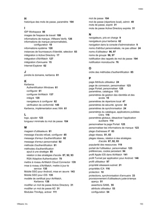 H
historique des mots de passe, paramètre 104
I
IDP Workspace 80
images de l'espace de travail 108
informations de marque, VMware Verify 126
informations de marque personnalisées,
configuration 10
informations système 120
instances de fournisseurs d'identité, sélection 83
intégration à Active Directory 17
intégration d'AirWatch 127
intégration d'annuaire 15
Internet Explorer 62
J
joindre le domaine, kerberos 61
K
Kerberos
Authentification Windows 61
configurer 61
configurer AirWatch 137
intégré 135
navigateurs à configurer 62
vérification de conformité 149
Kerberos, implémentation avec IWA 61
L
logo, ajouter 123
longueur minimale du mot de passe 104
M
magasin d'utilisateurs 81
message d'accès refusé, configurer 85
message d'erreur d'authentification 92
message d'erreur personnalisé 92
méthode d'authentification 81
méthodes d'authentification
ajout à une stratégie 85
relation à des stratégies d'accès 87, 92, 93
RSA Adaptive Authentication 70
mettre à niveau AirWatch Cloud Connector 135
mise à niveau d'AirWatch, mettre à jour le
service 135
Mobile SSO pour Android, mise en œuvre 143
Mobile SSO pour iOS 135
modèle de certificat pour AirWatch,
Kerberos 138
modifier un mot de passe Active Directory 31
modifier un mot de passe AD 31
Modules ThinApp, activer 111
mot de passe 104
mot de passe (répertoire local), admin 49
mots de passe, expiré 31
mots de passe Active Directory expirés 31
N
navigateurs, pris en charge 9
navigateurs pour kerberos 62
navigation dans la console d'administration 9
noms d'attribut personnalisés, ne pas utiliser 24
noms d'utilisateur 96, 97
noms de groupe 96, 97
notification des rappels de mot de passe 104
notification monotouche 76
O
ordre des méthodes d'authentification 85
P
page Attributs utilisateur 24
page de connexion, personnaliser 123
page Portail, personnaliser 125
paramètres, catalogue 113
paramètres de gestion des identités et des
accès 10
paramètres de répertoire local 47
paramètres de sécurité, ignorer 34
paramètres de synchronisation 24
paramètres du catalogue, applications publiées
Citrix 116
paramètres globaux, désactiver l'application
auxiliaire 114
personnaliser la page Portail 125
personnaliser les informations de marque 123
plage d'adresses IP 83
plage réseau 81, 83
plages réseau, relation à des stratégies
d'accès 87, 92, 93
popularité des ressources 119
portail de l'utilisateur, personnaliser 123
préférences, cookie persistant 94
profil Apple iOS dans AirWatch 141
profil Tunnel par application pour Android 146
profil utilisateur 97
propriété siteaware.subnet 21
propriétés ICA 116
protection 10
protections, synchronisation d'annuaire 33
provisionnement d'utilisateurs juste-à-temps
aperçu 51
assertions SAML 55
attributs utilisateur 53
configuration 54
Index
VMware, Inc. 153
 
