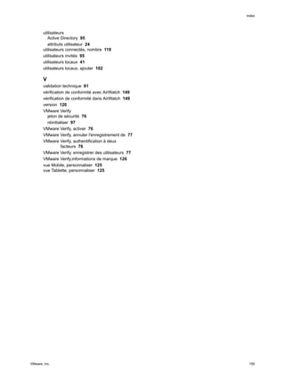 utilisateurs
Active Directory 95
attributs utilisateur 24
utilisateurs connectés, nombre 119
utilisateurs invités 95
utilisateurs locaux 41
utilisateurs locaux, ajouter 102
V
validation technique 81
vérification de conformité avec AirWatch 149
vérification de conformité dans AirWatch 149
version 120
VMware Verify
jeton de sécurité 76
réinitialiser 97
VMware Verify, activer 76
VMware Verify, annuler l'enregistrement de 77
VMware Verify, authentification à deux
facteurs 76
VMware Verify, enregistrer des utilisateurs 77
VMware Verify,informations de marque 126
vue Mobile, personnaliser 125
vue Tablette, personnaliser 125
Index
VMware, Inc. 155
 
