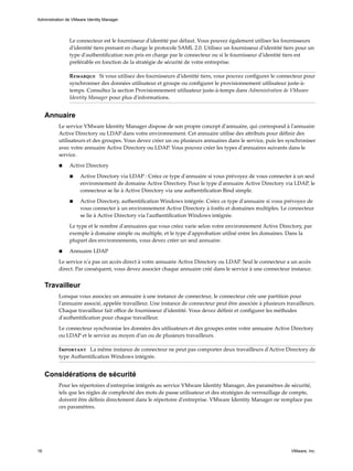 Le connecteur est le fournisseur d'identité par défaut. Vous pouvez également utiliser les fournisseurs
d'identité tiers prenant en charge le protocole SAML 2.0. Utilisez un fournisseur d'identité tiers pour un
type d'authentification non pris en charge par le connecteur ou si le fournisseur d'identité tiers est
préférable en fonction de la stratégie de sécurité de votre entreprise.
Remarque Si vous utilisez des fournisseurs d'identité tiers, vous pouvez configurer le connecteur pour
synchroniser des données utilisateur et groupe ou configurer le provisionnement utilisateur juste-à-
temps. Consultez la section Provisionnement utilisateur juste-à-temps dans Administration de VMware
Identity Manager pour plus d'informations.
Annuaire
Le service VMware Identity Manager dispose de son propre concept d'annuaire, qui correspond à l'annuaire
Active Directory ou LDAP dans votre environnement. Cet annuaire utilise des attributs pour définir des
utilisateurs et des groupes. Vous devez créer un ou plusieurs annuaires dans le service, puis les synchroniser
avec votre annuaire Active Directory ou LDAP. Vous pouvez créer les types d'annuaires suivants dans le
service.
n Active Directory
n Active Directory via LDAP : Créez ce type d'annuaire si vous prévoyez de vous connecter à un seul
environnement de domaine Active Directory. Pour le type d'annuaire Active Directory via LDAP, le
connecteur se lie à Active Directory via une authentification Bind simple.
n Active Directory, authentification Windows intégrée. Créez ce type d'annuaire si vous prévoyez de
vous connecter à un environnement Active Directory à forêts et domaines multiples. Le connecteur
se lie à Active Directory via l'authentification Windows intégrée.
Le type et le nombre d'annuaires que vous créez varie selon votre environnement Active Directory, par
exemple à domaine simple ou multiple, et le type d'approbation utilisé entre les domaines. Dans la
plupart des environnements, vous devez créer un seul annuaire.
n Annuaire LDAP
Le service n'a pas un accès direct à votre annuaire Active Directory ou LDAP. Seul le connecteur a un accès
direct. Par conséquent, vous devez associer chaque annuaire créé dans le service à une connecteur instance.
Travailleur
Lorsque vous associez un annuaire à une instance de connecteur, le connecteur crée une partition pour
l'annuaire associé, appelée travailleur. Une instance de connecteur peut être associée à plusieurs travailleurs.
Chaque travailleur fait office de fournisseur d'identité. Vous devez définir et configurer les méthodes
d'authentification pour chaque travailleur.
Le connecteur synchronise les données des utilisateurs et des groupes entre votre annuaire Active Directory
ou LDAP et le service au moyen d'un ou de plusieurs travailleurs.
Important La même instance de connecteur ne peut pas comporter deux travailleurs d'Active Directory de
type Authentification Windows intégrée.
Considérations de sécurité
Pour les répertoires d'entreprise intégrés au service VMware Identity Manager, des paramètres de sécurité,
tels que les règles de complexité des mots de passe utilisateur et des stratégies de verrouillage de compte,
doivent être définis directement dans le répertoire d'entreprise. VMware Identity Manager ne remplace pas
ces paramètres.
Administration de VMware Identity Manager
16 VMware, Inc.
 