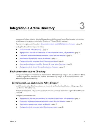 Intégration à Active Directory 3
Vous pouvez intégrer VMware Identity Manager à votre déploiement d'Active Directory pour synchroniser
les utilisateurs et les groupes entre Active Directory et VMware Identity Manager.
Reportez-vous également à la section « Concepts importants relatifs à l'intégration d'annuaire », page 15.
Ce chapitre aborde les rubriques suivantes :
n « Environnements Active Directory », page 17
n « À propos de la sélection des contrôleurs de domaine (fichier domain_krb.properties) », page 19
n « Gestion des attributs utilisateur synchronisés à partir d'Active Directory », page 24
n « Autorisations requises pour joindre un domaine », page 25
n « Configuration de la connexion Active Directory au service », page 26
n « Autoriser les utilisateurs à modifier des mots de passe Active Directory », page 31
n « Configuration de la sécurité des synchronisations d'annuaire », page 33
Environnements Active Directory
Vous pouvez intégrer le service dans un environnement Active Directory composé d'un seul domaine Active
Directory, de plusieurs domaines dans une forêt Active Directory unique, ou de plusieurs domaines dans
différentes forêts Active Directory.
Environnement à un seul domaine Active Directory
Un déploiement Active Directory unique vous permet de synchroniser les utilisateurs et les groupes d'un
seul domaine Active Directory.
Pour cet environnement, lorsque vous ajoutez un annuaire au service, sélectionnez l'option Active Directory
via LDAP.
Pour plus d'informations, voir :
n « À propos de la sélection des contrôleurs de domaine (fichier domain_krb.properties) », page 19
n « Gestion des attributs utilisateur synchronisés à partir d'Active Directory », page 24
n « Autorisations requises pour joindre un domaine », page 25
n « Configuration de la connexion Active Directory au service », page 26
VMware, Inc. 17
 