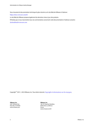 Administration de VMware Identity Manager
2 VMware, Inc.
Vous trouverez la documentation technique la plus récente sur le site Web de VMware à l'adresse :
https://docs.vmware.com/fr/
Le site Web de VMware propose également les dernières mises à jour des produits.
N’hésitez pas à nous transmettre tous vos commentaires concernant cette documentation à l’adresse suivante :
docfeedback@vmware.com
Copyright ©
2013 – 2016 VMware, Inc. Tous droits réservés. Copyright et informations sur les marques.
VMware, Inc.
3401 Hillview Ave.
Palo Alto, CA 94304
www.vmware.com
VMware, Inc.
100-101 Quartier Boieldieu
92042 Paris La Défense
France
www.vmware.com/fr
 