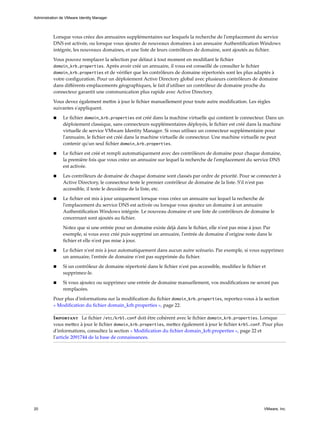 Lorsque vous créez des annuaires supplémentaires sur lesquels la recherche de l'emplacement du service
DNS est activée, ou lorsque vous ajoutez de nouveaux domaines à un annuaire Authentification Windows
intégrée, les nouveaux domaines, et une liste de leurs contrôleurs de domaine, sont ajoutés au fichier.
Vous pouvez remplacer la sélection par défaut à tout moment en modifiant le fichier
domain_krb.properties. Après avoir créé un annuaire, il vous est conseillé de consulter le fichier
domain_krb.properties et de vérifier que les contrôleurs de domaine répertoriés sont les plus adaptés à
votre configuration. Pour un déploiement Active Directory global avec plusieurs contrôleurs de domaine
dans différents emplacements géographiques, le fait d'utiliser un contrôleur de domaine proche du
connecteur garantit une communication plus rapide avec Active Directory.
Vous devez également mettre à jour le fichier manuellement pour toute autre modification. Les règles
suivantes s'appliquent.
n Le fichier domain_krb.properties est créé dans la machine virtuelle qui contient le connecteur. Dans un
déploiement classique, sans connecteurs supplémentaires déployés, le fichier est créé dans la machine
virtuelle de service VMware Identity Manager. Si vous utilisez un connecteur supplémentaire pour
l'annuaire, le fichier est créé dans la machine virtuelle de connecteur. Une machine virtuelle ne peut
contenir qu'un seul fichier domain_krb.properties.
n Le fichier est créé et rempli automatiquement avec des contrôleurs de domaine pour chaque domaine,
la première fois que vous créez un annuaire sur lequel la recherche de l'emplacement du service DNS
est activée.
n Les contrôleurs de domaine de chaque domaine sont classés par ordre de priorité. Pour se connecter à
Active Directory, le connecteur teste le premier contrôleur de domaine de la liste. S'il n'est pas
accessible, il teste le deuxième de la liste, etc.
n Le fichier est mis à jour uniquement lorsque vous créez un annuaire sur lequel la recherche de
l'emplacement du service DNS est activée ou lorsque vous ajoutez un domaine à un annuaire
Authentification Windows intégrée. Le nouveau domaine et une liste de contrôleurs de domaine le
concernant sont ajoutés au fichier.
Notez que si une entrée pour un domaine existe déjà dans le fichier, elle n'est pas mise à jour. Par
exemple, si vous avez créé puis supprimé un annuaire, l'entrée de domaine d'origine reste dans le
fichier et elle n'est pas mise à jour.
n Le fichier n'est mis à jour automatiquement dans aucun autre scénario. Par exemple, si vous supprimez
un annuaire, l'entrée de domaine n'est pas supprimée du fichier.
n Si un contrôleur de domaine répertorié dans le fichier n'est pas accessible, modifiez le fichier et
supprimez-le.
n Si vous ajoutez ou supprimez une entrée de domaine manuellement, vos modifications ne seront pas
remplacées.
Pour plus d'informations sur la modification du fichier domain_krb.properties, reportez-vous à la section
« Modification du fichier domain_krb.properties », page 22.
Important Le fichier /etc/krb5.conf doit être cohérent avec le fichier domain_krb.properties. Lorsque
vous mettez à jour le fichier domain_krb.properties, mettez également à jour le fichier krb5.conf. Pour plus
d'informations, consultez la section « Modification du fichier domain_krb.properties », page 22 et
l'article 2091744 de la base de connaissances.
Administration de VMware Identity Manager
20 VMware, Inc.
 