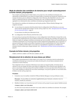 Mode de sélection des contrôleurs de domaine pour remplir automatiquement
le fichier domain_krb.properties
Pour remplir automatiquement le fichier domain_krb.properties, des contrôleurs de domaine sont
sélectionnés en déterminant le sous-réseau sur lequel réside le connecteur (en fonction de l'adresse IP et du
masque de réseau), puis en utilisant la configuration Active Directory afin d'identifier le site de ce sous-
réseau, en obtenant la liste de contrôleurs de domaine de ce site, en filtrant la liste pour le domaine
approprié et en choisissant les deux contrôleurs de domaine qui réagissent le plus vite.
Pour détecter les contrôleurs de domaine qui sont les plus proches, VMware Identity Manager a les
exigences suivantes :
n Le sous-réseau du connecteur doit être présent dans la configuration Active Directory, ou un sous-
réseau doit être spécifié dans le fichier runtime-config.properties. Voir « Remplacement de la sélection
de sous-réseau par défaut », page 21.
Le sous-réseau est utilisé pour déterminer le site.
n La configuration Active Directory doit être liée au site.
Si le sous-réseau ne peut pas être déterminé ou si votre configuration Active Directory n'est pas liée au site,
la recherche de l'emplacement du service DNS est utilisée pour rechercher des contrôleurs de domaine, et le
fichier est rempli avec quelques contrôleurs de domaine qui sont accessibles. Notez qu'il est possible que ces
contrôleurs de domaine ne se trouvent pas dans le même emplacement géographique que le connecteur, ce
qui peut entraîner des retards ou des délais d'expiration lors de la communication avec Active Directory.
Dans ce cas, modifiez le fichier domain_krb.properties manuellement et spécifiez les contrôleurs de
domaine corrects à utiliser pour chaque domaine. Voir « Modification du fichier domain_krb.properties »,
page 22.
Exemple de fichier domain_krb.properties
example.com=host1.example.com:389,host2.example.com:389
Remplacement de la sélection de sous-réseau par défaut
Pour remplir automatiquement le fichier domain_krb.properties, le connecteur tente de rechercher les
contrôleurs de domaine qui se trouvent sur le même site afin qu'il y ait une latence minimale entre le
connecteur et Active Directory.
Pour rechercher le site, le connecteur détermine le sous-réseau sur lequel il réside, en fonction de son
adresse IP et de son masque de réseau, puis utilise la configuration Active Directory pour identifier le site
pour ce sous-réseau. Si le sous-réseau de la machine virtuelle ne se trouve pas dans Active Directory, ou si
vous voulez remplacer la sélection de sous-réseau automatique, vous pouvez spécifier un sous-réseau dans
le fichier runtime-config.properties.
Procédure
1 Connectez-vous à la machine virtuelle de VMware Identity Manager en tant qu'utilisateur racine.
Remarque Si vous utilisez un connecteur supplémentaire pour l'annuaire, connectez-vous à la
machine virtuelle de connecteur.
2 Modifiez le fichier /usr/local/horizon/conf/runtime-config.properties pour ajouter l'attribut suivant.
siteaware.subnet.override=subnet
où subnet est un sous-réseau du site dont vous voulez utiliser les contrôleurs de domaine. Par exemple :
siteaware.subnet.override=10.100.0.0/20
Chapitre 3 Intégration à Active Directory
VMware, Inc. 21
 