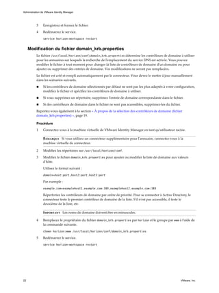3 Enregistrez et fermez le fichier.
4 Redémarrez le service.
service horizon-workspace restart
Modification du fichier domain_krb.properties
Le fichier /usr/local/horizon/conf/domain_krb.properties détermine les contrôleurs de domaine à utiliser
pour les annuaires sur lesquels la recherche de l'emplacement du service DNS est activée. Vous pouvez
modifier le fichier à tout moment pour changer la liste de contrôleurs de domaine d'un domaine ou pour
ajouter ou supprimer des entrées de domaine. Vos modifications ne seront pas remplacées.
Le fichier est créé et rempli automatiquement par le connecteur. Vous devez le mettre à jour manuellement
dans les scénarios suivants.
n Si les contrôleurs de domaine sélectionnés par défaut ne sont pas les plus adaptés à votre configuration,
modifiez le fichier et spécifiez les contrôleurs de domaine à utiliser.
n Si vous supprimez un répertoire, supprimez l'entrée de domaine correspondante dans le fichier.
n Si des contrôleurs de domaine dans le fichier ne sont pas accessibles, supprimez-les du fichier.
Reportez-vous également à la section « À propos de la sélection des contrôleurs de domaine (fichier
domain_krb.properties) », page 19.
Procédure
1 Connectez-vous à la machine virtuelle de VMware Identity Manager en tant qu'utilisateur racine.
Remarque Si vous utilisez un connecteur supplémentaire pour l'annuaire, connectez-vous à la
machine virtuelle de connecteur.
2 Modifiez les répertoires sur /usr/local/horizon/conf.
3 Modifiez le fichier domain_krb.properties pour ajouter ou modifier la liste de domaine aux valeurs
d'hôte.
Utilisez le format suivant :
domain=host:port,host2:port,host3:port
Par exemple :
example.com=examplehost1.example.com:389,examplehost2.example.com:389
Répertoriez les contrôleurs de domaine par ordre de priorité. Pour se connecter à Active Directory, le
connecteur teste le premier contrôleur de domaine de la liste. S'il n'est pas accessible, il teste le
deuxième de la liste, etc.
Important Les noms de domaine doivent être en minuscules.
4 Remplacez le propriétaire du fichier domain_krb.properties par horizon et le groupe par www à l'aide de
la commande suivante.
chown horizon:www /usr/local/horizon/conf/domain_krb.properties
5 Redémarrez le service.
service horizon-workspace restart
Administration de VMware Identity Manager
22 VMware, Inc.
 