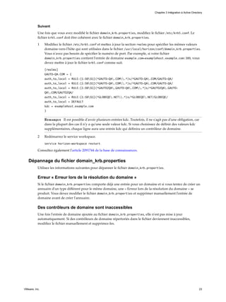 Suivant
Une fois que vous avez modifié le fichier domain_krb.properties, modifiez le fichier /etc/krb5.conf. Le
fichier krb5.conf doit être cohérent avec le fichier domain_krb.properties.
1 Modifiez le fichier /etc/krb5.conf et mettez à jour la section realms pour spécifier les mêmes valeurs
domaine-vers-l'hôte qui sont utilisées dans le fichier /usr/local/horizon/conf/domain_krb.properties.
Vous n'avez pas besoin de spécifier le numéro de port. Par exemple, si votre fichier
domain_krb.properties contient l'entrée de domaine example.com=examplehost.example.com:389, vous
devez mettre à jour le fichier krb5.conf comme suit.
[realms]
GAUTO-QA.COM = {
auth_to_local = RULE:[1:$0$1](^GAUTO-QA.COM.*)s/^GAUTO-QA.COM/GAUTO-QA/
auth_to_local = RULE:[1:$0$1](^GAUTO-QA.COM.*)s/^GAUTO-QA.COM/GAUTO-QA/
auth_to_local = RULE:[1:$0$1](^GAUTO2QA.GAUTO-QA.COM.*)s/^GAUTO2QA.GAUTO-
QA.COM/GAUTO2QA/
auth_to_local = RULE:[1:$0$1](^GLOBEQE.NET.*)s/^GLOBEQE.NET/GLOBEQE/
auth_to_local = DEFAULT
kdc = examplehost.example.com
}
Remarque Il est possible d'avoir plusieurs entrées kdc. Toutefois, il ne s'agit pas d'une obligation, car
dans la plupart des cas il n'y a qu'une seule valeur kdc. Si vous choisissez de définir des valeurs kdc
supplémentaires, chaque ligne aura une entrée kdc qui définira un contrôleur de domaine.
2 Redémarrez le service workspace.
service horizon-workspace restart
Consultez également l'article 2091744 de la base de connaissances.
Dépannage du fichier domain_krb.properties
Utilisez les informations suivantes pour dépanner le fichier domain_krb.properties.
Erreur « Erreur lors de la résolution du domaine »
Si le fichier domain_krb.properties comporte déjà une entrée pour un domaine et si vous tentez de créer un
annuaire d'un type différent pour le même domaine, une « Erreur lors de la résolution du domaine » se
produit. Vous devez modifier le fichier domain_krb.properties et supprimer manuellement l'entrée de
domaine avant de créer l'annuaire.
Des contrôleurs de domaine sont inaccessibles
Une fois l'entrée de domaine ajoutée au fichier domain_krb.properties, elle n'est pas mise à jour
automatiquement. Si des contrôleurs de domaine répertoriés dans le fichier deviennent inaccessibles,
modifiez le fichier manuellement et supprimez-les.
Chapitre 3 Intégration à Active Directory
VMware, Inc. 23
 
