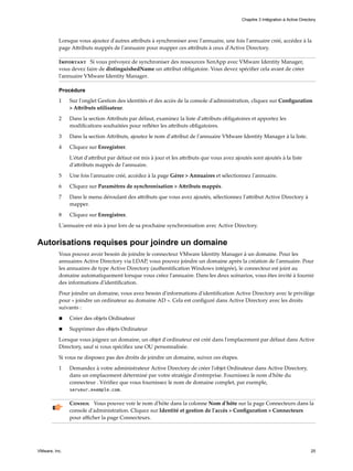 Lorsque vous ajoutez d'autres attributs à synchroniser avec l'annuaire, une fois l'annuaire créé, accédez à la
page Attributs mappés de l'annuaire pour mapper ces attributs à ceux d'Active Directory.
Important Si vous prévoyez de synchroniser des ressources XenApp avec VMware Identity Manager,
vous devez faire de distinguishedName un attribut obligatoire. Vous devez spécifier cela avant de créer
l'annuaire VMware Identity Manager.
Procédure
1 Sur l'onglet Gestion des identités et des accès de la console d'administration, cliquez sur Configuration
> Attributs utilisateur.
2 Dans la section Attributs par défaut, examinez la liste d'attributs obligatoires et apportez les
modifications souhaitées pour refléter les attributs obligatoires.
3 Dans la section Attributs, ajoutez le nom d'attribut de l'annuaire VMware Identity Manager à la liste.
4 Cliquez sur Enregistrer.
L'état d'attribut par défaut est mis à jour et les attributs que vous avez ajoutés sont ajoutés à la liste
d'attributs mappés de l'annuaire.
5 Une fois l'annuaire créé, accédez à la page Gérer > Annuaires et sélectionnez l'annuaire.
6 Cliquez sur Paramètres de synchronisation > Attributs mappés.
7 Dans le menu déroulant des attributs que vous avez ajoutés, sélectionnez l'attribut Active Directory à
mapper.
8 Cliquez sur Enregistrer.
L'annuaire est mis à jour lors de sa prochaine synchronisation avec Active Directory.
Autorisations requises pour joindre un domaine
Vous pouvez avoir besoin de joindre le connecteur VMware Identity Manager à un domaine. Pour les
annuaires Active Directory via LDAP, vous pouvez joindre un domaine après la création de l'annuaire. Pour
les annuaires de type Active Directory (authentification Windows intégrée), le connecteur est joint au
domaine automatiquement lorsque vous créez l'annuaire. Dans les deux scénarios, vous êtes invité à fournir
des informations d'identification.
Pour joindre un domaine, vous avez besoin d'informations d'identification Active Directory avec le privilège
pour « joindre un ordinateur au domaine AD ». Cela est configuré dans Active Directory avec les droits
suivants :
n Créer des objets Ordinateur
n Supprimer des objets Ordinateur
Lorsque vous joignez un domaine, un objet d'ordinateur est créé dans l'emplacement par défaut dans Active
Directory, sauf si vous spécifiez une OU personnalisée.
Si vous ne disposez pas des droits de joindre un domaine, suivez ces étapes.
1 Demandez à votre administrateur Active Directory de créer l'objet Ordinateur dans Active Directory,
dans un emplacement déterminé par votre stratégie d'entreprise. Fournissez le nom d'hôte du
connecteur . Vérifiez que vous fournissez le nom de domaine complet, par exemple,
serveur.exemple.com.
Conseil Vous pouvez voir le nom d'hôte dans la colonne Nom d'hôte sur la page Connecteurs dans la
console d'administration. Cliquez sur Identité et gestion de l'accès > Configuration > Connecteurs
pour afficher la page Connecteurs.
Chapitre 3 Intégration à Active Directory
VMware, Inc. 25
 