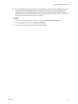 n Pour l'authentification Windows intégrée à Active Directory, lorsque vous avez configuré un annuaire
Active Directory à forêts multiples et que le groupe local du domaine contient des membres de
domaines provenant de différentes forêts, assurez-vous que l'utilisateur Bind est ajouté au groupe
Administrateurs du domaine dans lequel se trouve le groupe local du domaine. Sinon, ces membres ne
seront pas présents dans le groupe local du domaine.
Procédure
1 Dans la console d'administration, cliquez sur l'onglet Gestion des identités et des accès.
2 Sur la page Répertoires, cliquez sur Ajouter un répertoire.
3 Entrez un nom pour cet annuaire VMware Identity Manager.
Chapitre 3 Intégration à Active Directory
VMware, Inc. 27
 