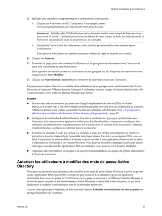 10 Spécifiez des utilisateurs supplémentaires à synchroniser, si nécessaire.
a Cliquez sur + et entrez les ND d'utilisateur. Par exemple, entrez
CN=username,CN=Users,OU=myUnit,DC=myCorp,DC=com.
Important Spécifiez des ND d'utilisateur qui se trouvent sous le nom unique de base que vous
avez entré. Si un ND d'utilisateur se trouve en dehors du nom unique de base, les utilisateurs de ce
ND seront synchronisés, mais ne pourront pas se connecter.
b (Facultatif) Pour exclure des utilisateurs, créez un filtre permettant d'exclure certains types
d'utilisateurs.
Vous pouvez sélectionner un attribut utilisateur à filtrer, la règle de requête et sa valeur.
11 Cliquez sur Suivant.
12 Examinez la page pour voir combien d'utilisateurs et de groupes se synchronisent avec l'annuaire et
pour voir le planning de synchronisation.
Pour apporter des modifications aux utilisateurs et aux groupes, ou à la fréquence de synchronisation,
cliquez sur les liens Modifier.
13 Cliquez sur Synchroniser l'annuaire pour démarrer la synchronisation avec l'annuaire.
La connexion à Active Directory est établie et les utilisateurs et les groupes sont synchronisés entre Active
Directory et l'annuaire VMware Identity Manager. L'utilisateur de nom unique de liaison dispose d'un rôle
d'administrateur dans VMware Identity Manager par défaut.
Suivant
n Si vous avez créé un annuaire qui prend en charge l'emplacement du service DNS, un fichier
domain_krb.properties a été créé et rempli automatiquement avec une liste de contrôleurs de domaine.
Affichez le fichier pour vérifier ou modifier la liste de contrôleurs de domaine. Voir « À propos de la
sélection des contrôleurs de domaine (fichier domain_krb.properties) », page 19.
n Configurez les méthodes d'authentification. Une fois les utilisateurs et groupes synchronisés avec
l'annuaire, si le connecteur est également utilisé pour l'authentification, vous pouvez configurer des
méthodes d'authentification supplémentaires sur le connecteur. Si un tiers est le fournisseur d'identité
d'authentification, configurez ce dernier dans le connecteur.
n Examinez la stratégie d'accès par défaut. La stratégie d'accès par défaut est configurée de manière à
permettre à tous les dispositifs de l'ensemble des plages réseau d'accéder au navigateur Web, avec un
délai d'expiration de session défini à 8 heures ou pour accéder à une application cliente ayant un délai
d'expiration de session de 2 160 heures (90 jours). Vous pouvez modifier la stratégie d'accès par défaut
et lorsque vous ajoutez des applications Web au catalogue, vous pouvez créer d'autres stratégies.
n Appliquez des informations de marque à la console d'administration, aux pages du portail utilisateur et
à l'écran de connexion.
Autoriser les utilisateurs à modifier des mots de passe Active
Directory
Vous pouvez permettre aux utilisateurs de modifier leurs mots de passe Active Directory à partir du portail
ou de l'application Workspace ONE à n'importe quel moment. Les utilisateurs peuvent également
réinitialiser leurs mots de passe Active Directory sur la page de connexion de VMware Identity Manager si
le mot de passe a expiré ou si l'administrateur Active Directory a réinitialisé le mot de passe, ce qui force
l'utilisateur à modifier le mot de passe lors de la prochaine connexion.
Activez cette option par répertoire, en sélectionnant l'option Autoriser la modification du mot de passe sur
la page Paramètres de répertoire.
Chapitre 3 Intégration à Active Directory
VMware, Inc. 31
 