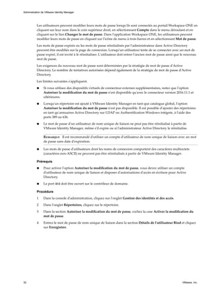 Les utilisateurs peuvent modifier leurs mots de passe lorsqu'ils sont connectés au portail Workspace ONE en
cliquant sur leur nom dans le coin supérieur droit, en sélectionnant Compte dans le menu déroulant et en
cliquant sur le lien Changer le mot de passe. Dans l'application Workspace ONE, les utilisateurs peuvent
modifier leurs mots de passe en cliquant sur l'icône de menu à trois barres et en sélectionnant Mot de passe.
Les mots de passe expirés ou les mots de passe réinitialisés par l'administrateur dans Active Directory
peuvent être modifiés sur la page de connexion. Lorsqu'un utilisateur tente de se connecter avec un mot de
passe expiré, il est invité à le réinitialiser. L'utilisateur doit entrer l'ancien mot de passe ainsi que le nouveau
mot de passe.
Les exigences du nouveau mot de passe sont déterminées par la stratégie de mot de passe d'Active
Directory. Le nombre de tentatives autorisées dépend également de la stratégie de mot de passe d'Active
Directory.
Les limites suivantes s'appliquent.
n Si vous utilisez des dispositifs virtuels de connecteur externes supplémentaires, notez que l'option
Autoriser la modification du mot de passe n'est disponible qu'avec le connecteur version 2016.11.1 et
ultérieures.
n Lorsqu'un répertoire est ajouté à VMware Identity Manager en tant que catalogue global, l'option
Autoriser la modification du mot de passe n'est pas disponible. Il est possible d'ajouter des répertoires
en tant qu'annuaires Active Directory sur LDAP ou Authentification Windows intégrée, à l'aide des
ports 389 ou 636.
n Le mot de passe d'un utilisateur de nom unique de liaison ne peut pas être réinitialisé à partir de
VMware Identity Manager, même s'il expire ou si l'administrateur Active Directory le réinitialise.
Remarque Il est recommandé d'utiliser un compte d'utilisateur de nom unique de liaison avec un mot
de passe sans date d'expiration.
n Les mots de passe d'utilisateurs dont les noms de connexion comportent des caractères multioctets
(caractères non-ASCII) ne peuvent pas être réinitialisés à partir de VMware Identity Manager.
Prérequis
n Pour activer l'option Autoriser la modification du mot de passe, vous devez utiliser un compte
d'utilisateur de nom unique de liaison et disposer d'autorisations d'accès en écriture pour Active
Directory.
n Le port 464 doit être ouvert sur le contrôleur de domaine.
Procédure
1 Dans la console d'administration, cliquez sur l'onglet Gestion des identités et des accès.
2 Dans l'onglet Répertoires, cliquez sur le répertoire.
3 Dans la section Autoriser la modification du mot de passe, cochez la case Activer la modification du
mot de passe.
4 Entrez le mot de passe de nom unique de liaison dans la section Détails de l'utilisateur Bind et cliquez
sur Enregistrer.
Administration de VMware Identity Manager
32 VMware, Inc.
 