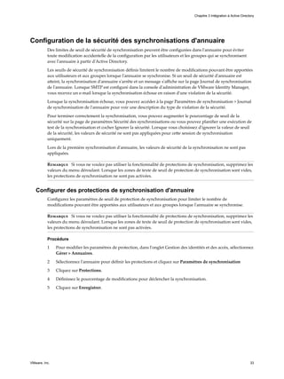 Configuration de la sécurité des synchronisations d'annuaire
Des limites de seuil de sécurité de synchronisation peuvent être configurées dans l'annuaire pour éviter
toute modification accidentelle de la configuration par les utilisateurs et les groupes qui se synchronisent
avec l'annuaire à partir d'Active Directory.
Les seuils de sécurité de synchronisation définis limitent le nombre de modifications pouvant être apportées
aux utilisateurs et aux groupes lorsque l'annuaire se synchronise. Si un seuil de sécurité d'annuaire est
atteint, la synchronisation d'annuaire s'arrête et un message s'affiche sur la page Journal de synchronisation
de l'annuaire. Lorsque SMTP est configuré dans la console d'administration de VMware Identity Manager,
vous recevez un e-mail lorsque la synchronisation échoue en raison d'une violation de la sécurité.
Lorsque la synchronisation échoue, vous pouvez accéder à la page Paramètres de synchronisation > Journal
de synchronisation de l'annuaire pour voir une description du type de violation de la sécurité.
Pour terminer correctement la synchronisation, vous pouvez augmenter le pourcentage de seuil de la
sécurité sur la page de paramètres Sécurité des synchronisations ou vous pouvez planifier une exécution de
test de la synchronisation et cocher Ignorer la sécurité. Lorsque vous choisissez d'ignorer la valeur de seuil
de la sécurité, les valeurs de sécurité ne sont pas appliquées pour cette session de synchronisation
uniquement.
Lors de la première synchronisation d'annuaire, les valeurs de sécurité de la synchronisation ne sont pas
appliquées.
Remarque Si vous ne voulez pas utiliser la fonctionnalité de protections de synchronisation, supprimez les
valeurs du menu déroulant. Lorsque les zones de texte de seuil de protection de synchronisation sont vides,
les protections de synchronisation ne sont pas activées.
Configurer des protections de synchronisation d'annuaire
Configurez les paramètres de seuil de protection de synchronisation pour limiter le nombre de
modifications pouvant être apportées aux utilisateurs et aux groupes lorsque l'annuaire se synchronise.
Remarque Si vous ne voulez pas utiliser la fonctionnalité de protections de synchronisation, supprimez les
valeurs du menu déroulant. Lorsque les zones de texte de seuil de protection de synchronisation sont vides,
les protections de synchronisation ne sont pas activées.
Procédure
1 Pour modifier les paramètres de protection, dans l'onglet Gestion des identités et des accès, sélectionnez
Gérer > Annuaires.
2 Sélectionnez l'annuaire pour définir les protections et cliquez sur Paramètres de synchronisation
3 Cliquez sur Protections.
4 Définissez le pourcentage de modifications pour déclencher la synchronisation.
5 Cliquez sur Enregistrer.
Chapitre 3 Intégration à Active Directory
VMware, Inc. 33
 