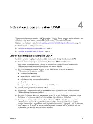Intégration à des annuaires LDAP 4
Vous pouvez intégrer votre annuaire LDAP d'entreprise à VMware Identity Manager pour synchroniser des
utilisateurs et des groupes entre l'annuaire LDAP et le service VMware Identity Manager.
Reportez-vous également à la section « Concepts importants relatifs à l'intégration d'annuaire », page 15.
Ce chapitre aborde les rubriques suivantes :
n « Limites de l'intégration d'annuaire LDAP », page 35
n « Intégrer un annuaire LDAP au service », page 36
Limites de l'intégration d'annuaire LDAP
Les limites suivantes s'appliquent actuellement à la fonctionnalité d'intégration d'annuaire LDAP.
n Vous ne pouvez intégrer qu'un environnement d'annuaire LDAP à un seul domaine.
Pour intégrer plusieurs domaines à partir d'un annuaire LDAP, vous devez créer des annuaires
VMware Identity Manager supplémentaires, un pour chaque domaine.
n Les méthodes d'authentification suivantes ne sont pas prises en charge pour les annuaires
VMware Identity Manager de type LDAP.
n authentification Kerberos
n RSA Adaptive Authentication
n ADFS en tant que fournisseur d'identité tiers
n SecurID
n Authentification Radius avec serveur Vasco et SMS Passcode
n Vous ne pouvez pas joindre un domaine LDAP.
n L'intégration à des ressources View ou publiées Citrix n'est pas prise en charge pour les annuaires
VMware Identity Manager de type LDAP.
n Les noms d'utilisateur ne doivent pas contenir d'espaces. Si un nom d'utilisateur contient une espace,
l'utilisateur est synchronisé, mais les droits ne sont pas disponibles pour l'utilisateur.
n Si vous prévoyez d'ajouter des annuaires Active Directory et LDAP, veillez à ne pas marquer des
attributs comme requis sur la page Attributs utilisateur, à l'exception de userName, qui peut être
marqué comme requis. Les paramètres sur la page Attributs utilisateur s'appliquent à tous les annuaires
dans le service. Si un attribut est marqué comme requis, les utilisateurs sans cet attribut ne sont pas
synchronisés avec le service VMware Identity Manager.
VMware, Inc. 35
 