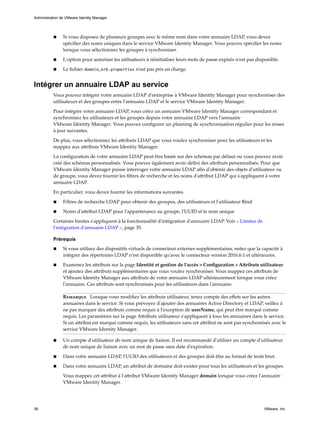 n Si vous disposez de plusieurs groupes avec le même nom dans votre annuaire LDAP, vous devez
spécifier des noms uniques dans le service VMware Identity Manager. Vous pouvez spécifier les noms
lorsque vous sélectionnez les groupes à synchroniser.
n L'option pour autoriser les utilisateurs à réinitialiser leurs mots de passe expirés n'est pas disponible.
n Le fichier domain_krb.properties n'est pas pris en charge.
Intégrer un annuaire LDAP au service
Vous pouvez intégrer votre annuaire LDAP d'entreprise à VMware Identity Manager pour synchroniser des
utilisateurs et des groupes entre l'annuaire LDAP et le service VMware Identity Manager.
Pour intégrer votre annuaire LDAP, vous créez un annuaire VMware Identity Manager correspondant et
synchronisez les utilisateurs et les groupes depuis votre annuaire LDAP vers l'annuaire
VMware Identity Manager. Vous pouvez configurer un planning de synchronisation régulier pour les mises
à jour suivantes.
De plus, vous sélectionnez les attributs LDAP que vous voulez synchroniser pour les utilisateurs et les
mappez aux attributs VMware Identity Manager.
La configuration de votre annuaire LDAP peut être basée sur des schémas par défaut ou vous pouvez avoir
créé des schémas personnalisés. Vous pouvez également avoir défini des attributs personnalisés. Pour que
VMware Identity Manager puisse interroger votre annuaire LDAP afin d'obtenir des objets d'utilisateur ou
de groupe, vous devez fournir les filtres de recherche et les noms d'attribut LDAP qui s'appliquent à votre
annuaire LDAP.
En particulier, vous devez fournir les informations suivantes.
n Filtres de recherche LDAP pour obtenir des groupes, des utilisateurs et l'utilisateur Bind
n Noms d'attribut LDAP pour l'appartenance au groupe, l'UUID et le nom unique
Certaines limites s'appliquent à la fonctionnalité d'intégration d'annuaire LDAP. Voir « Limites de
l'intégration d'annuaire LDAP », page 35.
Prérequis
n Si vous utilisez des dispositifs virtuels de connecteur externes supplémentaires, notez que la capacité à
intégrer des répertoires LDAP n'est disponible qu'avec le connecteur version 2016.6.1 et ultérieures.
n Examinez les attributs sur la page Identité et gestion de l'accès > Configuration > Attributs utilisateur
et ajoutez des attributs supplémentaires que vous voulez synchroniser. Vous mappez ces attributs de
VMware Identity Manager aux attributs de votre annuaire LDAP ultérieurement lorsque vous créez
l'annuaire. Ces attributs sont synchronisés pour les utilisateurs dans l'annuaire.
Remarque Lorsque vous modifiez les attributs utilisateur, tenez compte des effets sur les autres
annuaires dans le service. Si vous prévoyez d'ajouter des annuaires Active Directory et LDAP, veillez à
ne pas marquer des attributs comme requis à l'exception de userName, qui peut être marqué comme
requis. Les paramètres sur la page Attributs utilisateur s'appliquent à tous les annuaires dans le service.
Si un attribut est marqué comme requis, les utilisateurs sans cet attribut ne sont pas synchronisés avec le
service VMware Identity Manager.
n Un compte d'utilisateur de nom unique de liaison. Il est recommandé d'utiliser un compte d'utilisateur
de nom unique de liaison avec un mot de passe sans date d'expiration.
n Dans votre annuaire LDAP, l'UUID des utilisateurs et des groupes doit être au format de texte brut.
n Dans votre annuaire LDAP, un attribut de domaine doit exister pour tous les utilisateurs et les groupes.
Vous mappez cet attribut à l'attribut VMware Identity Manager domain lorsque vous créez l'annuaire
VMware Identity Manager.
Administration de VMware Identity Manager
36 VMware, Inc.
 