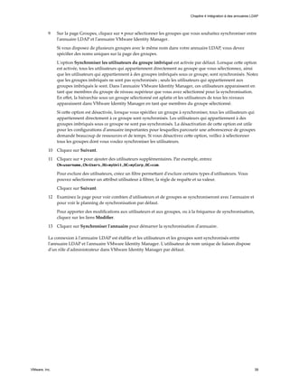 9 Sur la page Groupes, cliquez sur + pour sélectionner les groupes que vous souhaitez synchroniser entre
l'annuaire LDAP et l'annuaire VMware Identity Manager.
Si vous disposez de plusieurs groupes avec le même nom dans votre annuaire LDAP, vous devez
spécifier des noms uniques sur la page des groupes.
L'option Synchroniser les utilisateurs du groupe imbriqué est activée par défaut. Lorsque cette option
est activée, tous les utilisateurs qui appartiennent directement au groupe que vous sélectionnez, ainsi
que les utilisateurs qui appartiennent à des groupes imbriqués sous ce groupe, sont synchronisés. Notez
que les groupes imbriqués ne sont pas synchronisés ; seuls les utilisateurs qui appartiennent aux
groupes imbriqués le sont. Dans l'annuaire VMware Identity Manager, ces utilisateurs apparaissent en
tant que membres du groupe de niveau supérieur que vous avez sélectionné pour la synchronisation.
En effet, la hiérarchie sous un groupe sélectionné est aplatie et les utilisateurs de tous les niveaux
apparaissent dans VMware Identity Manager en tant que membres du groupe sélectionné.
Si cette option est désactivée, lorsque vous spécifiez un groupe à synchroniser, tous les utilisateurs qui
appartiennent directement à ce groupe sont synchronisés. Les utilisateurs qui appartiennent à des
groupes imbriqués sous ce groupe ne sont pas synchronisés. La désactivation de cette option est utile
pour les configurations d'annuaire importantes pour lesquelles parcourir une arborescence de groupes
demande beaucoup de ressources et de temps. Si vous désactivez cette option, veillez à sélectionner
tous les groupes dont vous voulez synchroniser les utilisateurs.
10 Cliquez sur Suivant.
11 Cliquez sur + pour ajouter des utilisateurs supplémentaires. Par exemple, entrez
CN=username,CN=Users,OU=myUnit,DC=myCorp,DC=com.
Pour exclure des utilisateurs, créez un filtre permettant d'exclure certains types d'utilisateurs. Vous
pouvez sélectionner un attribut utilisateur à filtrer, la règle de requête et sa valeur.
Cliquez sur Suivant.
12 Examinez la page pour voir combien d'utilisateurs et de groupes se synchroniseront avec l'annuaire et
pour voir le planning de synchronisation par défaut.
Pour apporter des modifications aux utilisateurs et aux groupes, ou à la fréquence de synchronisation,
cliquez sur les liens Modifier.
13 Cliquez sur Synchroniser l'annuaire pour démarrer la synchronisation d'annuaire.
La connexion à l'annuaire LDAP est établie et les utilisateurs et les groupes sont synchronisés entre
l'annuaire LDAP et l'annuaire VMware Identity Manager. L'utilisateur de nom unique de liaison dispose
d'un rôle d'administrateur dans VMware Identity Manager par défaut.
Chapitre 4 Intégration à des annuaires LDAP
VMware, Inc. 39
 