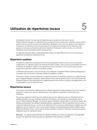 Utilisation de répertoires locaux 5
Un répertoire local est l'un des types de répertoires que vous pouvez créer dans le service
VMware Identity Manager. Un répertoire local vous permet de provisionner des utilisateurs locaux dans le
service et de leur fournir un accès à des applications spécifiques, sans avoir à les ajouter à votre répertoire
d'entreprise. Un répertoire local n'est pas connecté à un répertoire d'entreprise et les utilisateurs et les
groupes ne sont pas synchronisés à partir d'un répertoire d'entreprise. Au lieu de cela, vous créez des
utilisateurs locaux directement dans le répertoire local.
Un répertoire local par défaut, nommé Répertoire système, est disponible dans le service. Vous pouvez
également créer plusieurs répertoires locaux.
Répertoire système
Le répertoire système est un répertoire local créé automatiquement dans le service lors de sa première
configuration. Ce répertoire dispose du domaine Domaine système. Vous ne pouvez pas modifier le nom ou
le domaine du répertoire système, ni lui ajouter de nouveaux domaines. Vous ne pouvez pas non plus
supprimer le répertoire système ou le domaine système.
L'utilisateur administrateur local créé lorsque vous configurez le dispositif VMware Identity Managerpour
la première fois est créé dans le domaine système du répertoire système.
Vous pouvez ajouter d'autres utilisateurs au répertoire système. Le répertoire système est en général utilisé
pour configurer quelques utilisateurs administrateurs locaux afin de gérer le service. Pour provisionner des
utilisateurs finaux et des administrateurs supplémentaires et les autoriser à accéder à des applications, il est
recommandé de créer un répertoire local.
Répertoires locaux
Vous pouvez créer plusieurs répertoires locaux. Chaque répertoire local peut disposer d'un ou de plusieurs
domaines. Lorsque vous créez un utilisateur local, vous spécifiez le répertoire et le domaine pour
l'utilisateur.
Vous pouvez également sélectionner des attributs pour tous les utilisateurs dans un répertoire local. Les
attributs utilisateur tels que userName, lastName et firstName, sont spécifiés au niveau global dans le
service VMware Identity Manager. Une liste par défaut d'attributs est disponible et vous pouvez ajouter des
attributs personnalisés. Des attributs utilisateur globaux s'appliquent à tous les répertoires dans le service, y
compris les répertoires locaux. Au niveau du répertoire local, vous pouvez sélectionner les attributs qui sont
obligatoires pour le répertoire. Cela vous permet de disposer d'un ensemble personnalisé d'attributs pour
différents répertoires locaux. Notez que les attributs userName, lastName, firstName et email sont toujours
obligatoires pour les répertoires locaux.
Remarque La capacité de personnaliser les attributs utilisateur au niveau du répertoire n'est disponible
que pour les répertoires locaux, pas pour les répertoires Active Directory ou LDAP.
VMware, Inc. 41
 