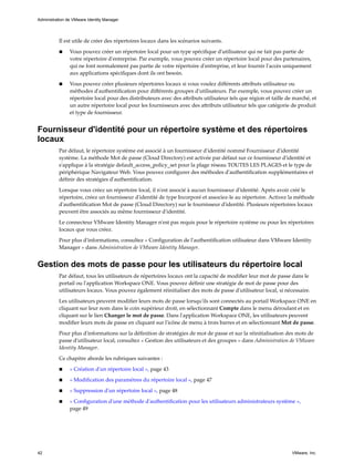 Il est utile de créer des répertoires locaux dans les scénarios suivants.
n Vous pouvez créer un répertoire local pour un type spécifique d'utilisateur qui ne fait pas partie de
votre répertoire d'entreprise. Par exemple, vous pouvez créer un répertoire local pour des partenaires,
qui ne font normalement pas partie de votre répertoire d'entreprise, et leur fournir l'accès uniquement
aux applications spécifiques dont ils ont besoin.
n Vous pouvez créer plusieurs répertoires locaux si vous voulez différents attributs utilisateur ou
méthodes d'authentification pour différents groupes d'utilisateurs. Par exemple, vous pouvez créer un
répertoire local pour des distributeurs avec des attributs utilisateur tels que région et taille de marché, et
un autre répertoire local pour les fournisseurs avec des attributs utilisateur tels que catégorie de produit
et type de fournisseur.
Fournisseur d'identité pour un répertoire système et des répertoires
locaux
Par défaut, le répertoire système est associé à un fournisseur d'identité nommé Fournisseur d'identité
système. La méthode Mot de passe (Cloud Directory) est activée par défaut sur ce fournisseur d'identité et
s'applique à la stratégie default_access_policy_set pour la plage réseau TOUTES LES PLAGES et le type de
périphérique Navigateur Web. Vous pouvez configurer des méthodes d'authentification supplémentaires et
définir des stratégies d'authentification.
Lorsque vous créez un répertoire local, il n'est associé à aucun fournisseur d'identité. Après avoir créé le
répertoire, créez un fournisseur d'identité de type Incorporé et associez-le au répertoire. Activez la méthode
d'authentification Mot de passe (Cloud Directory) sur le fournisseur d'identité. Plusieurs répertoires locaux
peuvent être associés au même fournisseur d'identité.
Le connecteur VMware Identity Manager n'est pas requis pour le répertoire système ou pour les répertoires
locaux que vous créez.
Pour plus d'informations, consultez « Configuration de l'authentification utilisateur dans VMware Identity
Manager » dans Administration de VMware Identity Manager.
Gestion des mots de passe pour les utilisateurs du répertoire local
Par défaut, tous les utilisateurs de répertoires locaux ont la capacité de modifier leur mot de passe dans le
portail ou l'application Workspace ONE. Vous pouvez définir une stratégie de mot de passe pour des
utilisateurs locaux. Vous pouvez également réinitialiser des mots de passe d'utilisateur local, si nécessaire.
Les utilisateurs peuvent modifier leurs mots de passe lorsqu'ils sont connectés au portail Workspace ONE en
cliquant sur leur nom dans le coin supérieur droit, en sélectionnant Compte dans le menu déroulant et en
cliquant sur le lien Changer le mot de passe. Dans l'application Workspace ONE, les utilisateurs peuvent
modifier leurs mots de passe en cliquant sur l'icône de menu à trois barres et en sélectionnant Mot de passe.
Pour plus d'informations sur la définition de stratégies de mot de passe et sur la réinitialisation des mots de
passe d'utilisateur local, consultez « Gestion des utilisateurs et des groupes » dans Administration de VMware
Identity Manager.
Ce chapitre aborde les rubriques suivantes :
n « Création d'un répertoire local », page 43
n « Modification des paramètres du répertoire local », page 47
n « Suppression d'un répertoire local », page 48
n « Configuration d'une méthode d'authentification pour les utilisateurs administrateurs système »,
page 49
Administration de VMware Identity Manager
42 VMware, Inc.
 
