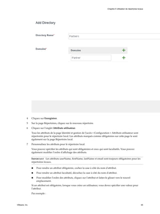 4 Cliquez sur Enregistrer.
5 Sur la page Répertoires, cliquez sur le nouveau répertoire.
6 Cliquez sur l'onglet Attributs utilisateur.
Tous les attributs de la page Identité et gestion de l'accès > Configuration > Attributs utilisateur sont
répertoriés pour le répertoire local. Les attributs marqués comme obligatoires sur cette page le sont
également sur la page Répertoire local.
7 Personnalisez les attributs pour le répertoire local.
Vous pouvez spécifier les attributs qui sont obligatoires et ceux qui sont facultatifs. Vous pouvez
également modifier l'ordre d'affichage des attributs.
Important Les attributs userName, firstName, lastName et email sont toujours obligatoires pour les
répertoires locaux.
n Pour rendre un attribut obligatoire, cochez la case à côté du nom d'attribut.
n Pour rendre un attribut facultatif, décochez la case à côté du nom d'attribut.
n Pour modifier l'ordre des attributs, cliquez sur l'attribut et faites-le glisser vers le nouvel
emplacement.
Si un attribut est obligatoire, lorsque vous créez un utilisateur, vous devez spécifier une valeur pour
l'attribut.
Par exemple :
Chapitre 5 Utilisation de répertoires locaux
VMware, Inc. 45
 