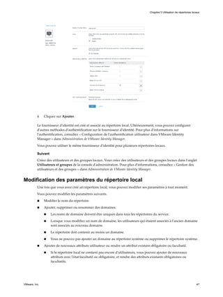 4 Cliquez sur Ajouter.
Le fournisseur d'identité est créé et associé au répertoire local. Ultérieurement, vous pouvez configurer
d'autres méthodes d'authentification sur le fournisseur d'identité. Pour plus d'informations sur
l'authentification, consultez « Configuration de l'authentification utilisateur dans VMware Identity
Manager » dans Administration de VMware Identity Manager.
Vous pouvez utiliser le même fournisseur d'identité pour plusieurs répertoires locaux.
Suivant
Créez des utilisateurs et des groupes locaux. Vous créez des utilisateurs et des groupes locaux dans l'onglet
Utilisateurs et groupes de la console d'administration. Pour plus d'informations, consultez « Gestion des
utilisateurs et des groupes » dans Administration de VMware Identity Manager.
Modification des paramètres du répertoire local
Une fois que vous avez créé un répertoire local, vous pouvez modifier ses paramètres à tout moment.
Vous pouvez modifier les paramètres suivants.
n Modifier le nom du répertoire.
n Ajouter, supprimer ou renommer des domaines.
n Les noms de domaine doivent être uniques dans tous les répertoires du service.
n Lorsque vous modifiez un nom de domaine, les utilisateurs qui étaient associés à l'ancien domaine
sont associés au nouveau domaine.
n Le répertoire doit contenir au moins un domaine.
n Vous ne pouvez pas ajouter un domaine au répertoire système ou supprimer le répertoire système.
n Ajouter de nouveaux attributs utilisateur ou rendre un attribut existant obligatoire ou facultatif.
n Si le répertoire local ne contient pas encore d'utilisateurs, vous pouvez ajouter de nouveaux
attributs avec l'état facultatif ou obligatoire, et rendre des attributs existants obligatoires ou
facultatifs.
Chapitre 5 Utilisation de répertoires locaux
VMware, Inc. 47
 