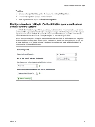 Procédure
1 Cliquez sur l'onglet Identité et gestion de l'accès, puis sur l'onglet Répertoires.
2 Cliquez sur le répertoire que vous voulez supprimer.
3 Sur la page Répertoire, cliquez sur Supprimer le répertoire.
Configuration d'une méthode d'authentification pour les utilisateurs
administrateurs système
La méthode d'authentification par défaut des utilisateurs administrateurs pour se connecter au répertoire
système est Mot de passe (répertoire local). La stratégie d'accès par défaut est configurée avec Mot de passe
(répertoire local) comme méthode de secours de sorte que les administrateurs peuvent se connecter à la
console d'administration de VMware Identity Manager et au portail Workspace ONE.
Si vous créez des stratégies d'accès pour des applications Web et de poste de travail spécifiques auxquelles
les administrateurs système ont le droit d'accéder, ces stratégies doivent être configurées pour inclure Mot
de passe (répertoire local) comme méthode d'authentification de secours. Sinon, les administrateurs ne
peuvent pas se connecter à l'application.
Chapitre 5 Utilisation de répertoires locaux
VMware, Inc. 49
 