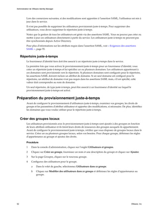 Lors des connexions suivantes, si des modifications sont apportées à l'assertion SAML, l'utilisateur est mis à
jour dans le service.
Il n'est pas possible de supprimer les utilisateurs provisionnés juste-à-temps. Pour supprimer des
utilisateurs, vous devez supprimer le répertoire juste-à-temps.
Notez que la gestion de tous les utilisateurs est gérée via des assertions SAML. Vous ne pouvez pas créer ou
mettre à jour ces utilisateurs directement à partir du service. Les utilisateurs juste-à-temps ne peuvent pas
être synchronisés depuis Active Directory.
Pour plus d'informations sur les attributs requis dans l'assertion SAML, voir « Exigences des assertions
SAML », page 55.
Répertoire juste-à-temps
Le fournisseur d'identité tiers doit être associé à un répertoire juste-à-temps dans le service.
La première fois que vous activez le provisionnement juste-à-temps pour un fournisseur d'identité, vous
créez un répertoire juste-à-temps et lui spécifiez un ou plusieurs domaines. Les utilisateurs appartenant à
ces domaines sont provisionnés vers le répertoire. Si plusieurs domaines sont configurés pour le répertoire,
les assertions SAML doivent inclure un attribut de domaine. Si un seul domaine est configuré pour le
répertoire, un attribut de domaine n'est pas requis dans les assertions SAML mais, s'il est spécifié, cette
valeur doit correspondre au nom de domaine.
Un seul répertoire, de type juste-à-temps, peut être associé à un fournisseur d'identité sur lequel le
provisionnement juste-à-temps est activé.
Préparation du provisionnement juste-à-temps
Avant de configurer le provisionnement d'utilisateurs juste-à-temps, examinez vos groupes, les droits de
groupe et les paramètres d'attribut utilisateur et apportez des modifications, si nécessaire. De plus, identifiez
les domaines que vous voulez utiliser pour le répertoire juste-à-temps.
Créer des groupes locaux
Les utilisateurs provisionnés avec le provisionnement juste-à-temps sont ajoutés à des groupes en fonction
de leurs attributs utilisateur et ils tirent leurs droits de ressources des groupes auxquels ils appartiennent.
Avant de configurer le provisionnement juste-à-temps, vérifiez que vous disposez de groupes locaux dans le
service. Créez un ou plusieurs groupes locaux, selon vos besoins. Pour chaque groupe, définissez les règles
d'appartenance au groupe et ajoutez des droits.
Procédure
1 Dans la console d'administration, cliquez sur l'onglet Utilisateurs et groupes.
2 Cliquez sur Créer un groupe, fournissez un nom et une description du groupe et cliquez sur Ajouter.
3 Sur la page Groupes, cliquez sur le nouveau groupe.
4 Configurez des utilisateurs pour le groupe.
a Dans le volet de gauche, sélectionnez Utilisateurs dans ce groupe.
b Cliquez sur Modifier des utilisateurs dans ce groupe et définissez les règles d'appartenance au
groupe.
Administration de VMware Identity Manager
52 VMware, Inc.
 