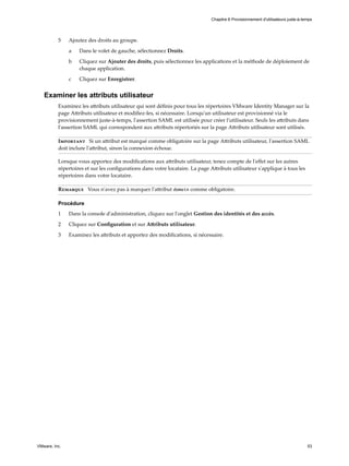 5 Ajoutez des droits au groupe.
a Dans le volet de gauche, sélectionnez Droits.
b Cliquez sur Ajouter des droits, puis sélectionnez les applications et la méthode de déploiement de
chaque application.
c Cliquez sur Enregistrer.
Examiner les attributs utilisateur
Examinez les attributs utilisateur qui sont définis pour tous les répertoires VMware Identity Manager sur la
page Attributs utilisateur et modifiez-les, si nécessaire. Lorsqu'un utilisateur est provisionné via le
provisionnement juste-à-temps, l'assertion SAML est utilisée pour créer l'utilisateur. Seuls les attributs dans
l'assertion SAML qui correspondent aux attributs répertoriés sur la page Attributs utilisateur sont utilisés.
Important Si un attribut est marqué comme obligatoire sur la page Attributs utilisateur, l'assertion SAML
doit inclure l'attribut, sinon la connexion échoue.
Lorsque vous apportez des modifications aux attributs utilisateur, tenez compte de l'effet sur les autres
répertoires et sur les configurations dans votre locataire. La page Attributs utilisateur s'applique à tous les
répertoires dans votre locataire.
Remarque Vous n'avez pas à marquer l'attribut domain comme obligatoire.
Procédure
1 Dans la console d'administration, cliquez sur l'onglet Gestion des identités et des accès.
2 Cliquez sur Configuration et sur Attributs utilisateur.
3 Examinez les attributs et apportez des modifications, si nécessaire.
Chapitre 6 Provisionnement d'utilisateurs juste-à-temps
VMware, Inc. 53
 