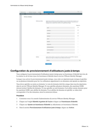 Configuration du provisionnement d'utilisateurs juste-à-temps
Vous configurez le provisionnement d'utilisateurs juste-à-temps pour un fournisseur d'identité tiers lors de
la création ou de la mise à jour du fournisseur d'identité dans le service VMware Identity Manager.
Lorsque vous activez le provisionnement juste-à-temps, vous créez un répertoire juste-à-temps et spécifiez
un ou plusieurs domaines pour lui. Les utilisateurs appartenant à ces domaines sont ajoutés au répertoire.
Vous devez spécifier au moins un domaine. Le nom de domaine doit être unique dans tous les répertoires
dans le service VMware Identity Manager. Si vous spécifiez plusieurs domaines, des assertions SAML
doivent inclure l'attribut de domaine. Si vous spécifiez un seul domaine, il est utilisé comme domaine pour
les assertions SAML sans attribut de domaine. Si un attribut de domaine est spécifié, sa valeur doit
correspondre à l'un des domaines, sinon la connexion échoue.
Procédure
1 Connectez-vous à la console d'administration du service VMware Identity Manager.
2 Cliquez sur l'onglet Identité et gestion de l'accès et cliquez sur Fournisseurs d'identité.
3 Cliquez sur Ajouter un fournisseur d'identité ou sélectionnez un fournisseur d'identité.
4 Dans la section Provisionnement d'utilisateurs juste-à-temps, cliquez sur Activer.
Administration de VMware Identity Manager
54 VMware, Inc.
 
