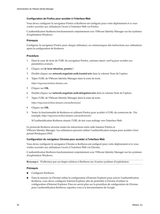 Configuration de Firefox pour accéder à l'interface Web
Vous devez configurer le navigateur Firefox si Kerberos est configuré pour votre déploiement et si vous
voulez accorder aux utilisateurs l'accès à l'interface Web via Firefox.
L'authentification Kerberos fonctionnement conjointement avec VMware Identity Manager sur les systèmes
d'exploitation Windows.
Prérequis
Configurez le navigateur Firefox pour chaque utilisateur, ou communiquez des instructions aux utilisateurs
après la configuration de Kerberos.
Procédure
1 Dans la zone de texte de l'URL du navigateur Firefox, saisissez about:config pour accéder aux
paramètres avancés.
2 Cliquez sur Je ferai attention, promis !.
3 Double-cliquez sur network.negotiate-auth.trusted-uris dans la colonne Nom de l'option.
4 Tapez l'URL de VMware Identity Manager dans la zone de texte.
https://myconnectorhost.domain.com
5 Cliquez sur OK.
6 Double-cliquez sur network.negotiate-auth.delegation-uris dans la colonne Nom de l'option.
7 Tapez l'URL de VMware Identity Manager dans la zone de texte.
https://myconnectorhost.domain.com/authenticate/
8 Cliquez sur OK.
9 Testez la fonctionnalité de Kerberos en utilisant Firefox pour accéder à l'URL de connexion de . Par
exemple, https://myconnectorhost.domain.com/authenticate/.
Si l'authentification Kerberos réussit, l'URL de test vous redirige vers l'interface Web.
Le protocole Kerberos sécurise toutes les interactions entre cette instance Firefox et
VMware Identity Manager. Les utilisateurs peuvent utiliser l'authentification unique pour accéder à leur
portail Workspace ONE.
Configuration du navigateur Chrome pour accéder à l'interface Web
Vous devez configurer le navigateur Chrome si Kerberos est configuré pour votre déploiement et si vous
voulez accorder aux utilisateurs l'accès à l'interface Web via Chrome.
L'authentification Kerberos fonctionnement conjointement avec VMware Identity Manager sur les systèmes
d'exploitation Windows.
Remarque N'effectuez pas ces étapes relatives à Kerberos sur d'autres systèmes d'exploitation.
Prérequis
n Configurez Kerberos.
n Dans la mesure où Chrome utilise la configuration d'Internet Explorer pour activer l'authentification
Kerberos, vous devez configurer Internet Explorer afin de permettre à Chrome d'utiliser la
configuration d'Internet Explorer. Pour en savoir plus sur la procédure de configuration de Chrome
pour l'authentification Kerberos, reportez-vous à la documentation de Google.
Administration de VMware Identity Manager
64 VMware, Inc.
 