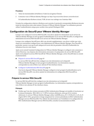 Procédure
1 Testez les fonctionnalités de Kerberos à l'aide du navigateur Chrome.
2 Connectez-vous à VMware Identity Manager sur https://myconnectorhost.domain.com/authenticate/.
Si l'authentification Kerberos réussit, l'URL de test vous redirige vers l'interface Web.
Si toutes les configuration relatives à Kerberos sont correctes, le protocole correspondant (Kerberos) sécurise
toutes les interactions entre cette instance Chrome et VMware Identity Manager. Les utilisateurs peuvent
utiliser l'authentification unique pour accéder à leur portail Workspace ONE.
Configuration de SecurID pour VMware Identity Manager
Lorsque vous configurez le serveur RSA SecurID, vous devez ajouter les informations sur le service du
VMware Identity Manager en tant qu'agent d'authentification sur le serveur RSA SecurID, et configurer les
informations du serveur RSA SecurID sur le service du VMware Identity Manager.
Lorsque vous configurez SecurID pour offrir une sécurité supplémentaire, vous devez vérifier que votre
réseau est correctement configuré pour votre déploiement de VMware Identity Manager. Pour SecurID en
particulier, assurez-vous que le port adéquat est ouvert afin de permettre à SecurID d'authentifier les
utilisateurs hors de votre réseau.
Après avoir exécuté l'assistant Configuration du VMware Identity Manager et configuré votre connexion à
Active Directory, vous disposez des informations nécessaires à la préparation du serveur RSA SecurID.
Après avoir préparé le serveur RSA SecurID de VMware Identity Manager, activez SecurID dans la console
d'administration.
n Préparer le serveur RSA SecurID page 65
Le serveur RSA SecurID doit être configuré avec des informations sur le dispositif
VMware Identity Manager en tant qu'agent d'authentification. Les informations requises
correspondent au nom d'hôte et aux adresses IP des interfaces réseau.
n Configurer l'authentification RSA SecurID page 66
Une fois le dispositif VMware Identity Manager configuré en tant qu'agent d'authentification sur le
serveur RSA SecurID, vous devez ajouter les informations de configuration RSA SecureID au
connecteur.
Préparer le serveur RSA SecurID
Le serveur RSA SecurID doit être configuré avec des informations sur le dispositif
VMware Identity Manager en tant qu'agent d'authentification. Les informations requises correspondent au
nom d'hôte et aux adresses IP des interfaces réseau.
Prérequis
n Vérifiez que l'une des versions suivantes de RSA Authentication Manager est installée et fonctionne sur
le réseau d'entreprise : RSA AM 6.1.2, 7.1 SP2 et versions ultérieures, ainsi que 8.0 et versions
ultérieures. Le serveur VMware Identity Manager utilise AuthSDK_Java_v8.1.1.312.06_03_11_03_16_51
(Agent API 8.1 SP1), qui prend en charge uniquement les versions précédentes de RSA Authentication
Manager (serveur RSA SecurID). Pour obtenir des informations sur l'installation et la configuration de
RSA Authentication Manager (serveur RSA SecurID), consultez la documentation de RSA.
Chapitre 7 Configuration de l'authentification des utilisateurs dans VMware Identity Manager
VMware, Inc. 65
 