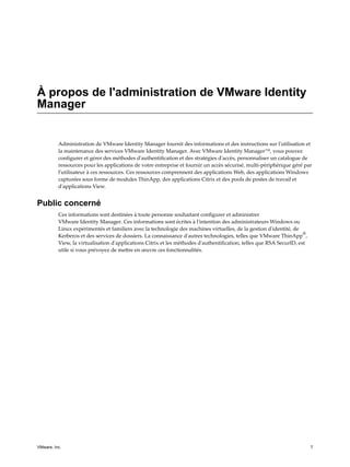 À propos de l'administration de VMware Identity
Manager
Administration de VMware Identity Manager fournit des informations et des instructions sur l'utilisation et
la maintenance des services VMware Identity Manager. Avec VMware Identity Manager™, vous pouvez
configurer et gérer des méthodes d'authentification et des stratégies d'accès, personnaliser un catalogue de
ressources pour les applications de votre entreprise et fournir un accès sécurisé, multi-périphérique géré par
l'utilisateur à ces ressources. Ces ressources comprennent des applications Web, des applications Windows
capturées sous forme de modules ThinApp, des applications Citrix et des pools de postes de travail et
d'applications View.
Public concerné
Ces informations sont destinées à toute personne souhaitant configurer et administrer
VMware Identity Manager. Ces informations sont écrites à l'intention des administrateurs Windows ou
Linux expérimentés et familiers avec la technologie des machines virtuelles, de la gestion d'identité, de
Kerberos et des services de dossiers. La connaissance d'autres technologies, telles que VMware ThinApp
®
,
View, la virtualisation d'applications Citrix et les méthodes d'authentification, telles que RSA SecurID, est
utile si vous prévoyez de mettre en œuvre ces fonctionnalités.
VMware, Inc. 7
 