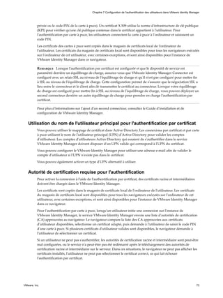 privée ou le code PIN de la carte à puce). Un certificat X.509 utilise la norme d'infrastructure de clé publique
(KPI) pour vérifier qu'une clé publique contenue dans le certificat appartient à l'utilisateur. Pour
l'authentification par carte à puce, les utilisateurs connectent la carte à puce à l'ordinateur et saisissent un
code PIN.
Les certificats des cartes à puce sont copiés dans le magasin de certificats local de l'ordinateur de
l'utilisateur. Les certificats du magasin de certificats local sont disponibles pour tous les navigateurs exécutés
sur l'ordinateur de cet utilisateur, avec certaines exceptions, et sont ainsi disponibles pour l'instance de
VMware Identity Manager dans ce navigateur.
Remarque Lorsque l'authentification par certificat est configurée et que le dispositif de service est
paramétré derrière un équilibrage de charge, assurez-vous que VMware Identity Manager Connector est
configuré avec un relais SSL au niveau de l'équilibrage de charge et qu'il n'est pas configuré pour mettre fin
à SSL au niveau de l'équilibrage de charge. Cette configuration permet de s'assurer que la négociation SSL a
lieu entre le connecteur et le client afin de transmettre le certificat au connecteur. Lorsque votre équilibrage
de charge est configuré pour mettre fin à SSL au niveau de l'équilibrage de charge, vous pouvez déployer un
second connecteur derrière un autre équilibrage de charge pour prendre en charge l'authentification par
certificat.
Pour plus d'informations sur l'ajout d'un second connecteur, consultez le Guide d'installation et de
configuration de VMware Identity Manager.
Utilisation du nom de l'utilisateur principal pour l'authentification par certificat
Vous pouvez utiliser le mappage de certificat dans Active Directory. Les connexions par certificat et par carte
à puce utilisent le nom de l'utilisateur principal (UPN) d'Active Directory pour valider les comptes
d'utilisateur. Les comptes d'utilisateurs Active Directory qui essaient de s'authentifier dans le service
VMware Identity Manager doivent disposer d'un UPN valide qui correspond à l'UPN du certificat.
Vous pouvez configurer le VMware Identity Manager pour utiliser une adresse e-mail afin de valider le
compte d'utilisateur si l'UPN n'existe pas dans le certificat.
Vous pouvez également activer un type d'UPN alternatif à utiliser.
Autorité de certification requise pour l'authentification
Pour activer la connexion à l'aide de l'authentification par certificat, des certificats racine et intermédiaires
doivent être chargés dans le VMware Identity Manager.
Les certificats sont copiés dans le magasin de certificats local de l'ordinateur de l'utilisateur. Les certificats
du magasin de certificats local sont disponibles pour tous les navigateurs exécutés sur l'ordinateur de cet
utilisateur, avec certaines exceptions, et sont ainsi disponibles pour l'instance de VMware Identity Manager
dans ce navigateur.
Pour l'authentification par carte à puce, lorsqu'un utilisateur initie une connexion sur l'instance de
VMware Identity Manager, le service VMware Identity Manager envoie une liste d'autorités de certification
(CA) approuvées au navigateur. Le navigateur compare la liste des CA approuvées aux certificats
d'utilisateur disponibles, sélectionne un certificat adapté, puis demande à l'utilisateur de saisir le code PIN
d'une carte à puce. Si plusieurs certificats d'utilisateur valides sont disponibles, le navigateur demande à
l'utilisateur de sélectionner un certificat.
Si un utilisateur ne peut pas s'authentifier, les autorités de certification racine et intermédiaire sont peut-être
mal configurées, ou le service n'a peut-être pas été redémarré après le téléchargement des autorités de
certification racine et intermédiaire sur le serveur. Dans ces situations, le navigateur ne peut pas afficher les
certificats installés, l'utilisateur ne peut pas sélectionner le certificat correct, ce qui fait échouer
l'authentification par certificat.
Chapitre 7 Configuration de l'authentification des utilisateurs dans VMware Identity Manager
VMware, Inc. 73
 