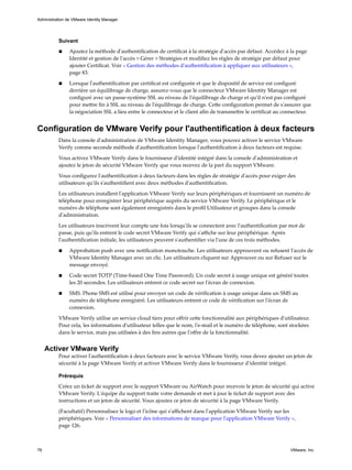 Suivant
n Ajoutez la méthode d'authentification de certificat à la stratégie d'accès par défaut. Accédez à la page
Identité et gestion de l'accès > Gérer > Stratégies et modifiez les règles de stratégie par défaut pour
ajouter Certificat. Voir « Gestion des méthodes d'authentification à appliquer aux utilisateurs »,
page 83.
n Lorsque l'authentification par certificat est configurée et que le dispositif de service est configuré
derrière un équilibrage de charge, assurez-vous que le connecteur VMware Identity Manager est
configuré avec un passe-système SSL au niveau de l'équilibrage de charge et qu'il n'est pas configuré
pour mettre fin à SSL au niveau de l'équilibrage de charge. Cette configuration permet de s'assurer que
la négociation SSL a lieu entre le connecteur et le client afin de transmettre le certificat au connecteur.
Configuration de VMware Verify pour l'authentification à deux facteurs
Dans la console d'administration de VMware Identity Manager, vous pouvez activer le service VMware
Verify comme seconde méthode d'authentification lorsque l'authentification à deux facteurs est requise.
Vous activez VMware Verify dans le fournisseur d'identité intégré dans la console d'administration et
ajoutez le jeton de sécurité VMware Verify que vous recevez de la part du support VMware.
Vous configurez l'authentification à deux facteurs dans les règles de stratégie d'accès pour exiger des
utilisateurs qu'ils s'authentifient avec deux méthodes d'authentification.
Les utilisateurs installent l'application VMware Verify sur leurs périphériques et fournissent un numéro de
téléphone pour enregistrer leur périphérique auprès du service VMware Verify. Le périphérique et le
numéro de téléphone sont également enregistrés dans le profil Utilisateur et groupes dans la console
d'administration.
Les utilisateurs inscrivent leur compte une fois lorsqu'ils se connectent avec l'authentification par mot de
passe, puis qu'ils entrent le code secret VMware Verify qui s'affiche sur leur périphérique. Après
l'authentification initiale, les utilisateurs peuvent s'authentifier via l'une de ces trois méthodes.
n Approbation push avec une notification monotouche. Les utilisateurs approuvent ou refusent l'accès de
VMware Identity Manager avec un clic. Les utilisateurs cliquent sur Approuver ou sur Refuser sur le
message envoyé.
n Code secret TOTP (Time-based One Time Password). Un code secret à usage unique est généré toutes
les 20 secondes. Les utilisateurs entrent ce code secret sur l'écran de connexion.
n SMS. Phone SMS est utilisé pour envoyer un code de vérification à usage unique dans un SMS au
numéro de téléphone enregistré. Les utilisateurs entrent ce code de vérification sur l'écran de
connexion.
VMware Verify utilise un service cloud tiers pour offrir cette fonctionnalité aux périphériques d'utilisateur.
Pour cela, les informations d'utilisateur telles que le nom, l'e-mail et le numéro de téléphone, sont stockées
dans le service, mais pas utilisées à des fins autres que l'offre de la fonctionnalité.
Activer VMware Verify
Pour activer l'authentification à deux facteurs avec le service VMware Verify, vous devez ajouter un jeton de
sécurité à la page VMware Verify et activer VMware Verify dans le fournisseur d'identité intégré.
Prérequis
Créez un ticket de support avec le support VMware ou AirWatch pour recevoir le jeton de sécurité qui active
VMware Verify. L'équipe du support traite votre demande et met à jour le ticket de support avec des
instructions et un jeton de sécurité. Vous ajoutez ce jeton de sécurité à la page VMware Verify.
(Facultatif) Personnalisez le logo et l'icône qui s'affichent dans l'application VMware Verify sur les
périphériques. Voir « Personnaliser des informations de marque pour l'application VMware Verify »,
page 126.
Administration de VMware Identity Manager
76 VMware, Inc.
 