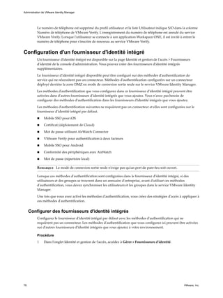 Le numéro de téléphone est supprimé du profil utilisateur et la liste Utilisateur indique S/O dans la colonne
Numéro de téléphone de VMware Verify. L'enregistrement du numéro de téléphone est annulé du service
VMware Verify. Lorsque l'utilisateur se connecte à son application Workspace ONE, il est invité à entrer le
numéro de téléphone pour s'inscrire de nouveau au service VMware Verify.
Configuration d'un fournisseur d'identité intégré
Un fournisseur d'identité intégré est disponible sur la page Identité et gestion de l'accès > Fournisseurs
d'identité de la console d'administration. Vous pouvez créer des fournisseurs d'identité intégrés
supplémentaires.
Le fournisseur d'identité intégré disponible peut être configuré sur des méthodes d'authentification de
service qui ne nécessitent pas un connecteur. Méthodes d'authentification configurées sur un connecteur
déployé derrière la zone DMZ en mode de connexion sortie seule sur le service VMware Identity Manager.
Les méthodes d'authentification que vous configurez dans ce fournisseur d'identité intégré peuvent être
activées dans d'autres fournisseurs d'identité intégrés que vous ajoutez. Vous n'avez pas besoin de
configurer des méthodes d'authentification dans les fournisseurs d'identité intégrés que vous ajoutez.
Les méthodes d'authentification suivantes ne requièrent pas un connecteur et elles sont configurées sur le
fournisseur d'identité intégré par défaut.
n Mobile SSO pour iOS
n Certificat (déploiement de Cloud)
n Mot de passe utilisant AirWatch Connector
n VMware Verify pour authentification à deux facteurs
n Mobile SSO pour Android
n Conformité des périphériques avec AirWatch
n Mot de passe (répertoire local)
Remarque Le mode de connexion sortie seule n'exige pas qu'un port de pare-feu soit ouvert.
Lorsque ces méthodes d'authentification sont configurées dans le fournisseur d'identité intégré, si des
utilisateurs et des groupes se trouvent dans un annuaire d'entreprise, avant d'utiliser ces méthodes
d'authentification, vous devez synchroniser les utilisateurs et les groupes dans le service VMware Identity
Manager.
Une fois que vous avez activé les méthodes d'authentification, vous créez des stratégies d'accès à appliquer à
ces méthodes d'authentification.
Configurer des fournisseurs d'identité intégrés
Configurez le fournisseur d'identité intégré par défaut avec les méthodes d'authentification qui ne
requièrent pas un connecteur. Les méthodes d'authentification que vous configurez ici peuvent être activées
sur d'autres fournisseurs d'identité intégrés que vous ajoutez à votre environnement.
Procédure
1 Dans l'onglet Identité et gestion de l'accès, accédez à Gérer > Fournisseurs d'identité.
Administration de VMware Identity Manager
78 VMware, Inc.
 