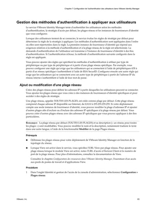 Gestion des méthodes d'authentification à appliquer aux utilisateurs
Le service VMware Identity Manager tente d'authentifier les utilisateurs selon les méthodes
d'authentification, la stratégie d'accès par défaut, les plages réseau et les instances de fournisseurs d'identité
que vous configurez.
Lorsque des utilisateurs tentent de se connecter, le service évalue les règles de stratégie par défaut pour
déterminer la règle de la stratégie à appliquer. Les méthodes d'authentification sont appliquées dans l'ordre
où elles sont répertoriées dans la règle. La première instance de fournisseur d'identité qui répond aux
exigences relatives à la méthode d'authentification et à la plage réseau de la règle est sélectionnée. La
demande d'authentification de l'utilisateur est transmise à l'instance de fournisseur d'identité à des fins
d'authentification. Si l'authentification échoue, la méthode d'authentification suivante configurée dans la
règle est appliquée.
Vous pouvez ajouter des règles qui spécifient les méthodes d'authentification à utiliser par type de
périphérique ou par type de périphérique et à partir d'une plage réseau spécifique. Par exemple, vous
pouvez configurer une règle qui exige que les utilisateurs qui se connectent à l'aide de périphériques iOS à
partir d'un réseau spécifique s'authentifient à l'aide de RSA SecurID. Configurez ensuite une autre règle qui
exige que les utilisateurs qui se connectent avec un autre type de périphérique à partir de l'adresse IP du
réseau interne s'authentifient à l'aide de leur mot de passe.
Ajout ou modification d'une plage réseau
Créez des plages réseau pour définir les adresses IP à partir desquelles les utilisateurs peuvent se connecter.
Vous ajoutez les plages réseau que vous créez à des instances de fournisseurs d'identité spécifiques et pour
accéder à des règles de stratégie.
Une plage réseau, appelée TOUTES LES PLAGES, est créée comme plage par défaut. Cette plage réseau
comprend chaque adresse IP disponible sur Internet, de 0.0.0.0 à 255.255.255.255. Si votre déploiement
compte une seule instance de fournisseur d'identité, vous pouvez modifier la plage d'adresses IP et ajouter
d'autres plages afin d'exclure ou d'inclure des adresses IP spécifiques à la plage réseau par défaut. Vous
pouvez créer d'autres plages réseau avec des adresses IP spécifiques que vous pouvez appliquer à des fins
particulières.
Remarque La plage réseau par défaut (TOUTES LES PLAGES) et sa description (« un réseau pour toutes
les plages ») sont modifiables. Vous pouvez modifier le nom et la description, notamment traduire le texte
dans une autre langue, à l'aide de la fonctionnalité Modifier de la page Plages réseau.
Prérequis
n Définissez les plages réseau pour votre déploiement de VMware Identity Manager en fonction de la
topologie du réseau.
n Lorsque View est activé dans le service, vous spécifiez l'URL View par plage réseau. Pour ajouter une
plage réseau lorsque le module View est activé, notez l'URL d'accès à Horizon Client et le numéro de
port de la plage réseau. Pour plus d'informations, consultez la documentation de View.
Consultez le chapitre Configuration des ressources dans VMware Identity Manager, Fourniture d'un accès
aux pools de postes de travail et d'applications View.
Procédure
1 Dans l'onglet Identité et gestion de l'accès de la console d'administration, sélectionnez Configuration >
Plages réseau.
Chapitre 7 Configuration de l'authentification des utilisateurs dans VMware Identity Manager
VMware, Inc. 83
 